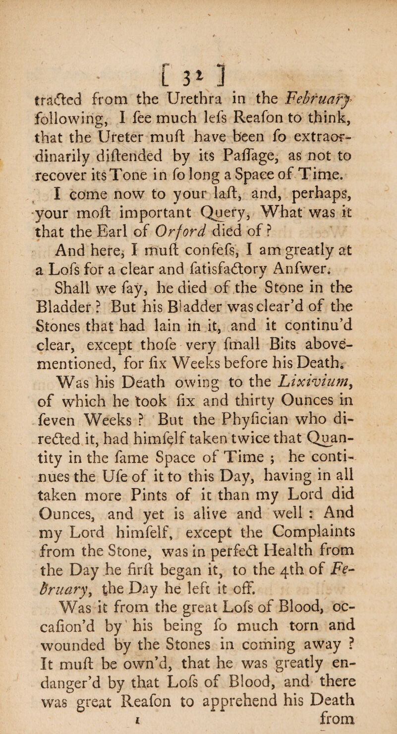 [j*]. tracked from the Urethra in the February following, I fee much lefs Reafon to think, that the Ureter mu ft have been fo extraor¬ dinarily diftended by its Pafiage, as not to recover its Tone in fo long a Space of Time. I come now to your laft, and, perhaps, your moft important Query, What was it that the Earl of Orford died of ? And here^ I muft confefs, I am greatly at a Lofs for a clear and fatisfa&ory Anfwer. Shall we fay, he died of the Stone in the Bladder ? But his Bladder was clear’d of the Stones that had lain in it, and it continu’d clear, except thofe very fmall Bits above- mentioned, for fix Weeks before his Death. Was his Death owing to the Lixivium, of which he took fix and thirty Ounces in feven Weeks ? But the Phyfician who di¬ rected it, had himfelf taken twice that Quan¬ tity in the fame Space of Time ; he conti¬ nues the Ufe of it to this Day, having in all taken more Pints of it than my Lord did Ounces, and yet is alive and well : And my Lord himfelf, except the Complaints from the Stone, was in perfect Health from the Day he firft began it, to the 4th of Fe¬ bruary, the Day he left it off. Was it from the great Lofs of Blood, oc- cafion’d by his being fo much torn and wounded by the Stones in coming away ? It muft be own’d, that he was greatly en¬ danger’d by that Lofs of Blood, and there was great Reafon to apprehend his Death i from