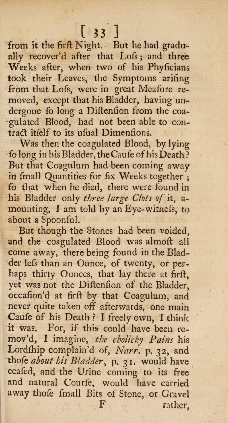 [33l from it the fir ft Night. But he had gradu- ally recover’d after that Lofs; and three Weeks after, when two of his Phyficians took their Leaves, the Symptoms arifing from that Lofs, were in great Meafure re¬ moved, except that his Bladder, having un¬ dergone fo long a Diftenfion from the coa¬ gulated Blood, had not been able to con- trad: itfelf to its ufual Dimensions. Was then the coagulated Blood, by lying fo long in his Bladder, the Caufe of his Death ? But that Coagulum had been coming away in fmall Quantities for fix Weeks together ; fo that when he died, there were found in his Bladder only three large Clots of it, a- mounting, I am told by an Eye-witnefs, to about a Spoonful. But though the Stones had been voided, and the coagulated Blood was almoft all come away, there being found in the Blad¬ der lefs than an Ounce, of twenty, or per¬ haps thirty Ounces, that lay there at firft, yet was not the Diftenfion of the Bladder, occafion’d at firft by that Coagulum, and never quite taken off afterwards, one main Caufe of his Death ? I freely own, I think it was. For, if this* could have been re¬ mov’d, I imagine, the cholicky Pains his Lordfliip complain’d of, Narr. p. 32, and thofe about his Bladder, p. 31. would have ceafed, and the Urine coming to its free and natural Courfe, would have carried away thofe fmall Bits of Stone, or Gravel F rather,