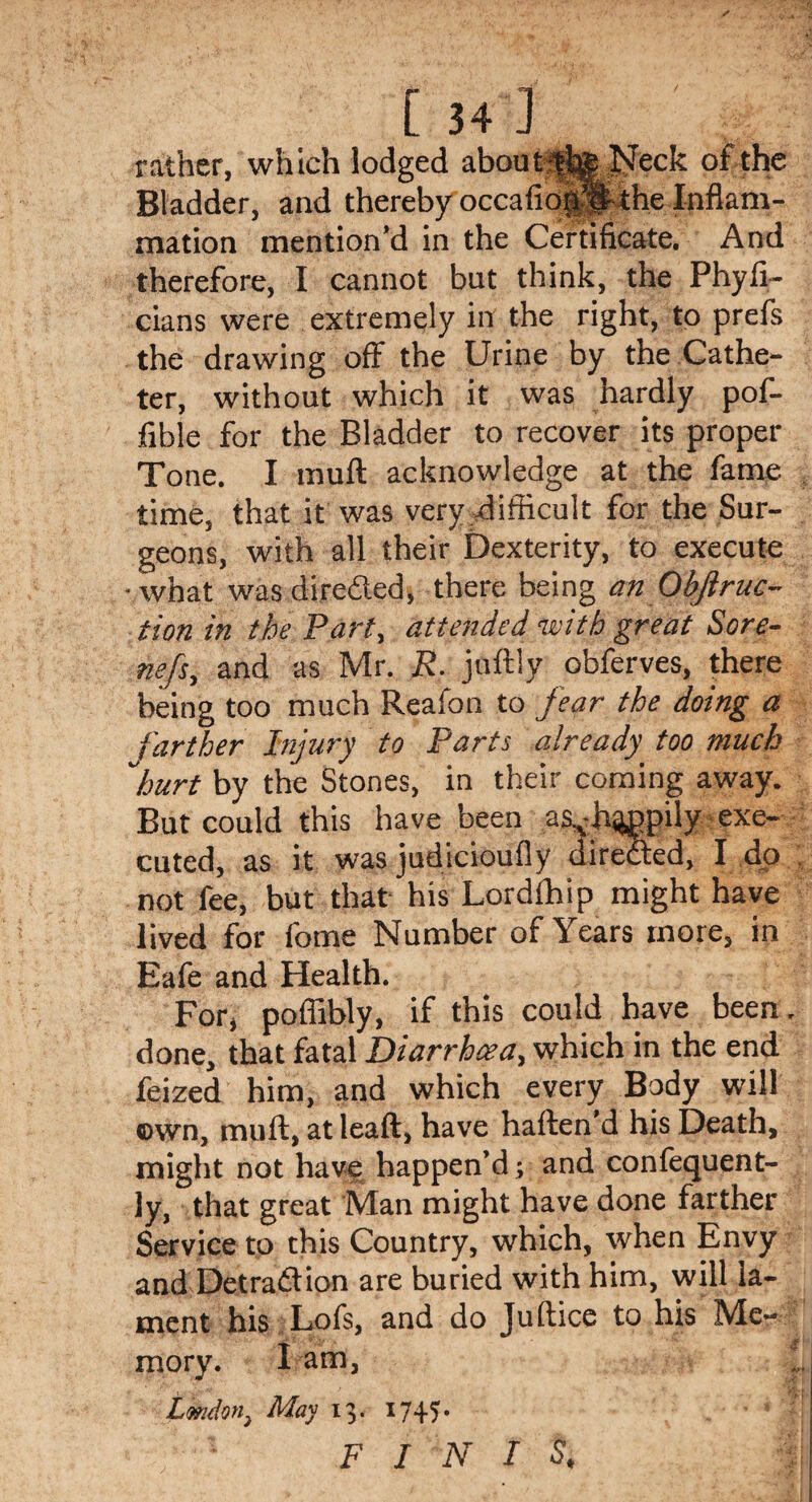 [34] rather, which lodged about tfig Neck of the Bladder, and thereby occafion’S the Inflam¬ mation mention’d in the Certificate. And therefore, I cannot but think, the Phyfi- cians were extremely inf the right, to prefs the drawing off the Urine by the Cathe¬ ter, without which it was hardly pof- fible for the Bladder to recover its proper Tone. I muft acknowledge at the fame time, that it was very difficult for the Sur¬ geons, with all their Dexterity, to execute •what wasdireded, there being an Obftruc- tion in the Part, attended with great Sore- nefs, and as Mr. R. juftly obferves, there being too much Reafon to fear the doing a farther Injury to Parts already too much ,hurt by the Stones, in their coming away. But could this have been as^h^ppily exe¬ cuted, as it was judicioufly direded, I do not fee, but that his Lordfhip might have lived for fome Number of Years more, in Eafe and Health. For, poffibly, if this could have been, done, that fatal Diarrhoea, which in the end feized him, and which every Body will own, muft, at leaft, have haften’d his Death, might not have happen’d; and confequent- ly, that great Man might have done farther Service to this Country, which, when Envy and Detradion are buried with him, will la¬ ment his Lofs, and do Juftice to his Me- mory. I am, London, May 13. 174.5. FINIS.