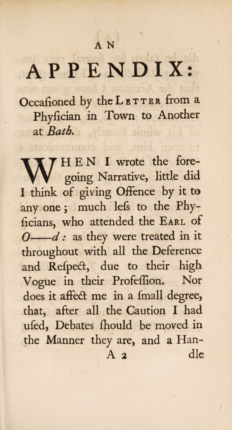APPENDIX: Occaiioned by the L e t t e r from a Phylician in Town to Another at Bath. WHEN I wrote the fore¬ going Narrative, little did I think of giving Offence by it to any one; much lels to the Phy- iicians, who attended the Earl of 0-d: as they were treated in it throughout with all the Deference and Refpeff, due to their high Vogue in their Profefiion. Nor does it affeft me in a fmall degree, that, after all the Caution I had ufed, Debates fhould be moved in the Manner they are, and a Han- A 2 die