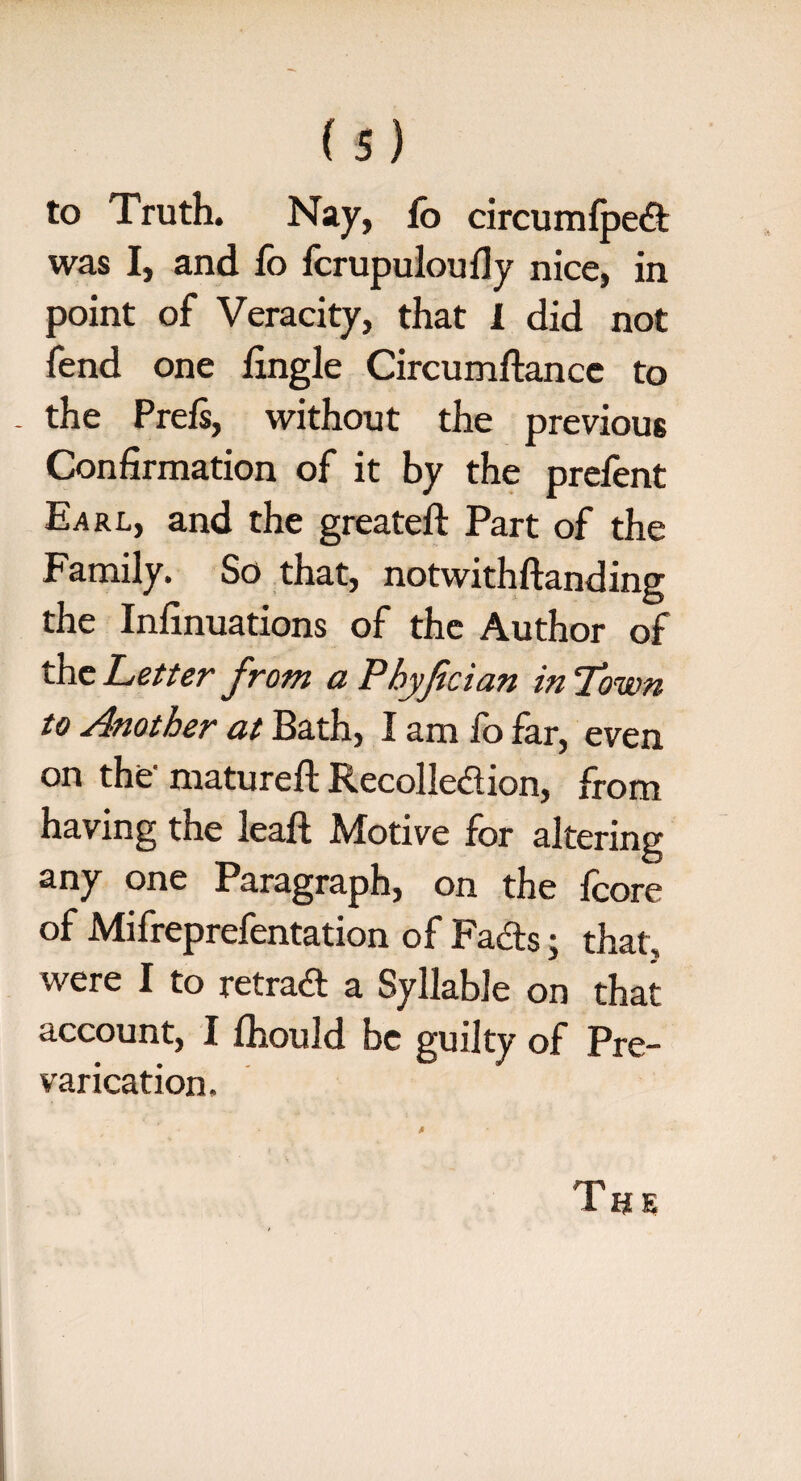 to Truth. Nay, fo circumfped was I, and fo fcrupuloufly nice, in point of Veracity, that 1 did not fend one fingle Circumftancc to - the Prefs, without the previous Confirmation of it by the prefent Earl, and the greateft Part of the Family. So that, notwithftanding the Infinuations of the Author of the Letter from a Pbyfician in Town to Another at Bath, I am fo far, even on the- matured; Recolledion, from having the leaft Motive for altering any one Paragraph, on the fcore of Mifreprefentation of Fads j that, were I to retrad a Syllable on that account, I fhould be guilty of Pre¬ varication. The