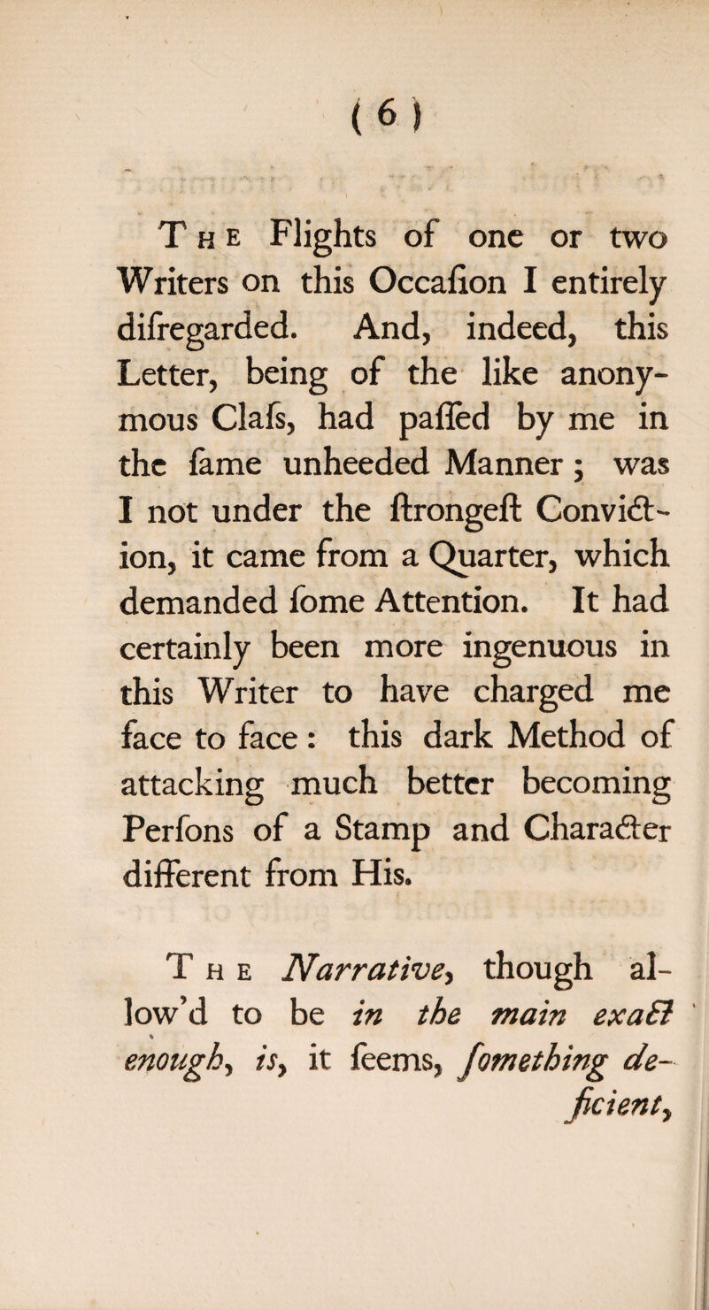 The Flights of one or two Writers on this Occalion I entirely difregarded. And, indeed, this Letter, being of the like anony¬ mous Clafs, had pafled by me in the fame unheeded Manner; was I not under the ftrongeft Convict¬ ion, it came from a Quarter, which demanded fome Attention. It had certainly been more ingenuous in this Writer to have charged me face to face: this dark Method of attacking much better becoming Perfons of a Stamp and Character different from His. The Narrative, though al¬ low’d to be in the main exaEi enough, ri, it feems, fomething de¬ ficient y