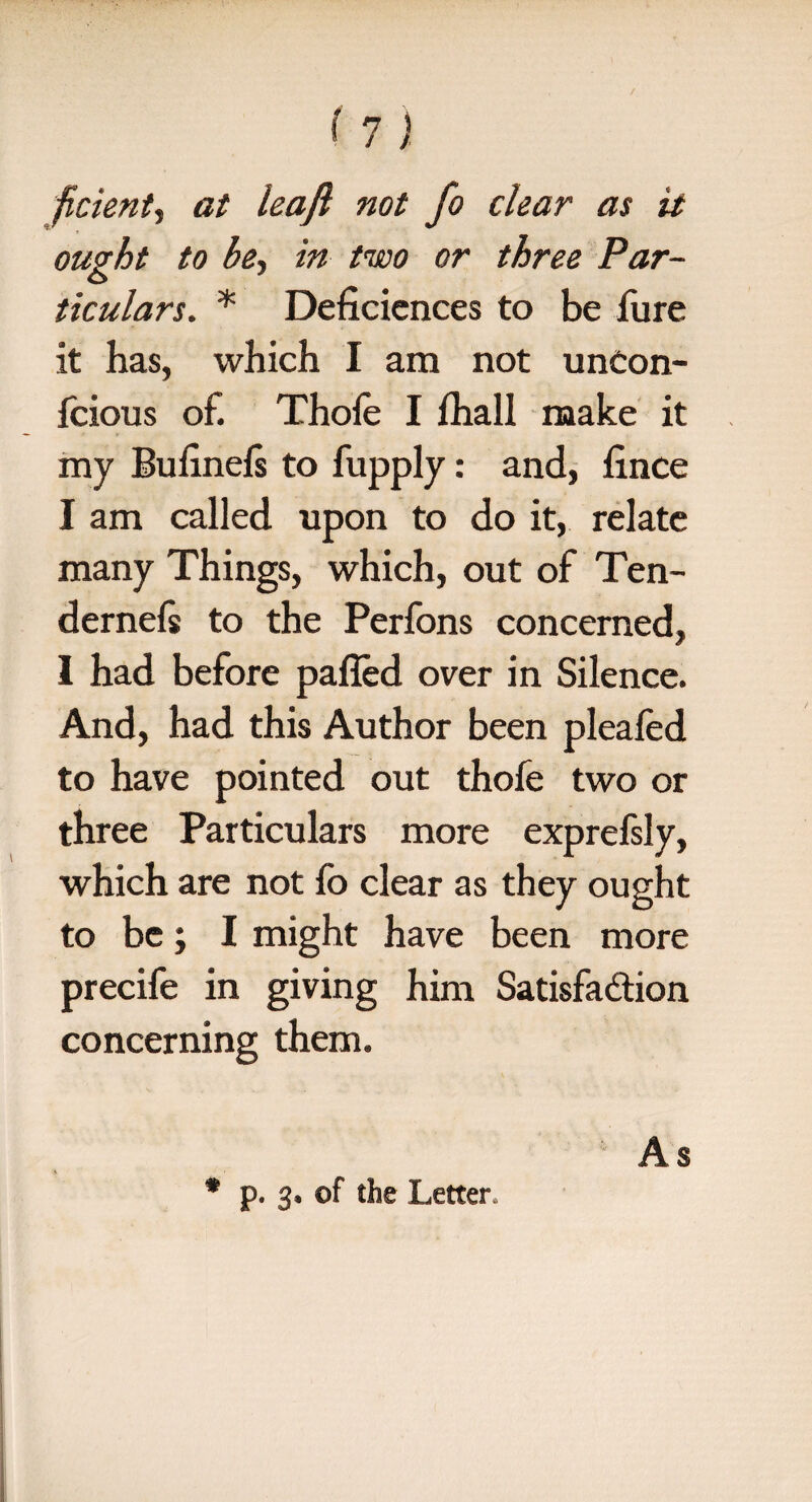 ficient, at leaft not fo clear as it ought to be, in two or three Par¬ ticulars. * Deficiences to be fure it has, which I am not uncon- fcious of. Thole I lhall make it my Bufnefs to fupply: and, iince I am called upon to do it, relate many Things, which, out of Ten- dernefs to the Perfons concerned, I had before palled over in Silence. And, had this Author been pleafed to have pointed out thofe two or three Particulars more exprefsly, which are not fo clear as they ought to be; I might have been more precife in giving him Satisfaction concerning them. * p. of the Letter, As