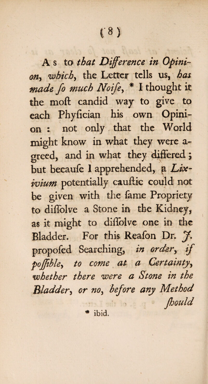 A s to that Difference in Opini¬ on., which, the Letter tells us, has made fo much Noife, * I thought it the moft candid way to give to each Phylician his own Opini¬ on : not only that the World might know in what they were a- greed, and in what they differed; but becaufe 1 apprehended, a Lix¬ ivium potentially cauftic could not be given with the fame Propriety to dillolve a Stone in the Kidney, as it might to diffolve one in the Bladder. For this Reafon Dr. J. propofed Searching, in order, if pofjible, to come at a Certainty, whether there were a Stone in the Bladder-) or no, before any Method * ibid.