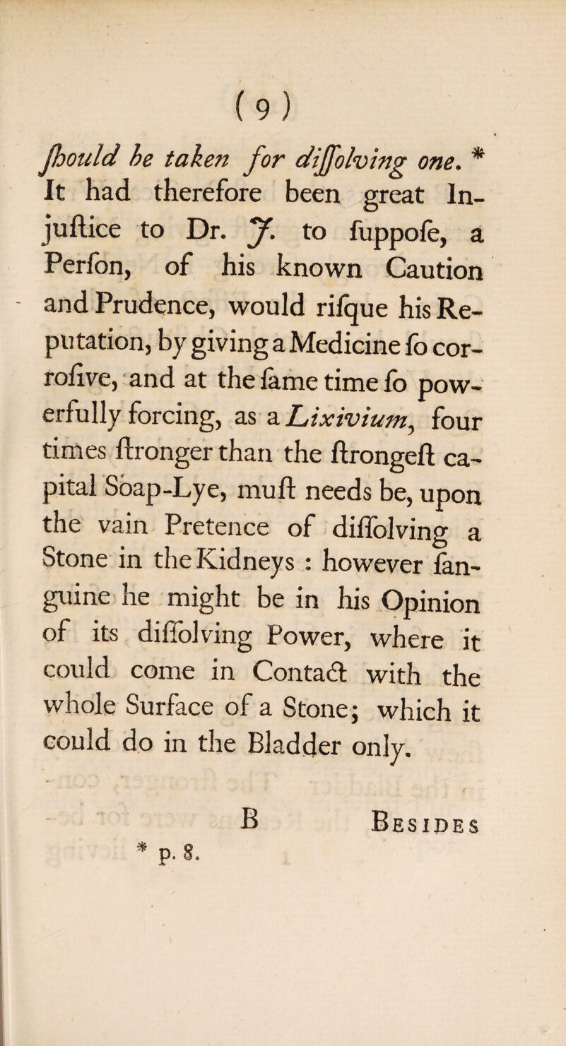 Jhould he taken for dijfolving one. * It had therefore been great In¬ i'u dice to Dr. jf. to fuppofe, a Perfon, of his known Caution - and Prudence, would rifque his Re¬ putation, by giving a Medicine fo cor- rodve, and at the fame time fo pow¬ erfully forcing, as a Lixivium., four times dronger than the dronged ca¬ pital Soap-Lye, mud needs be, upon the vain Pretence of didolving a Stone in the Kidneys : however lan- guine he might be in his Opinion of its diflolving Power, where it could come in Contact with the whole Surface of a Stone; which it could do in the Bladder only. B Besides