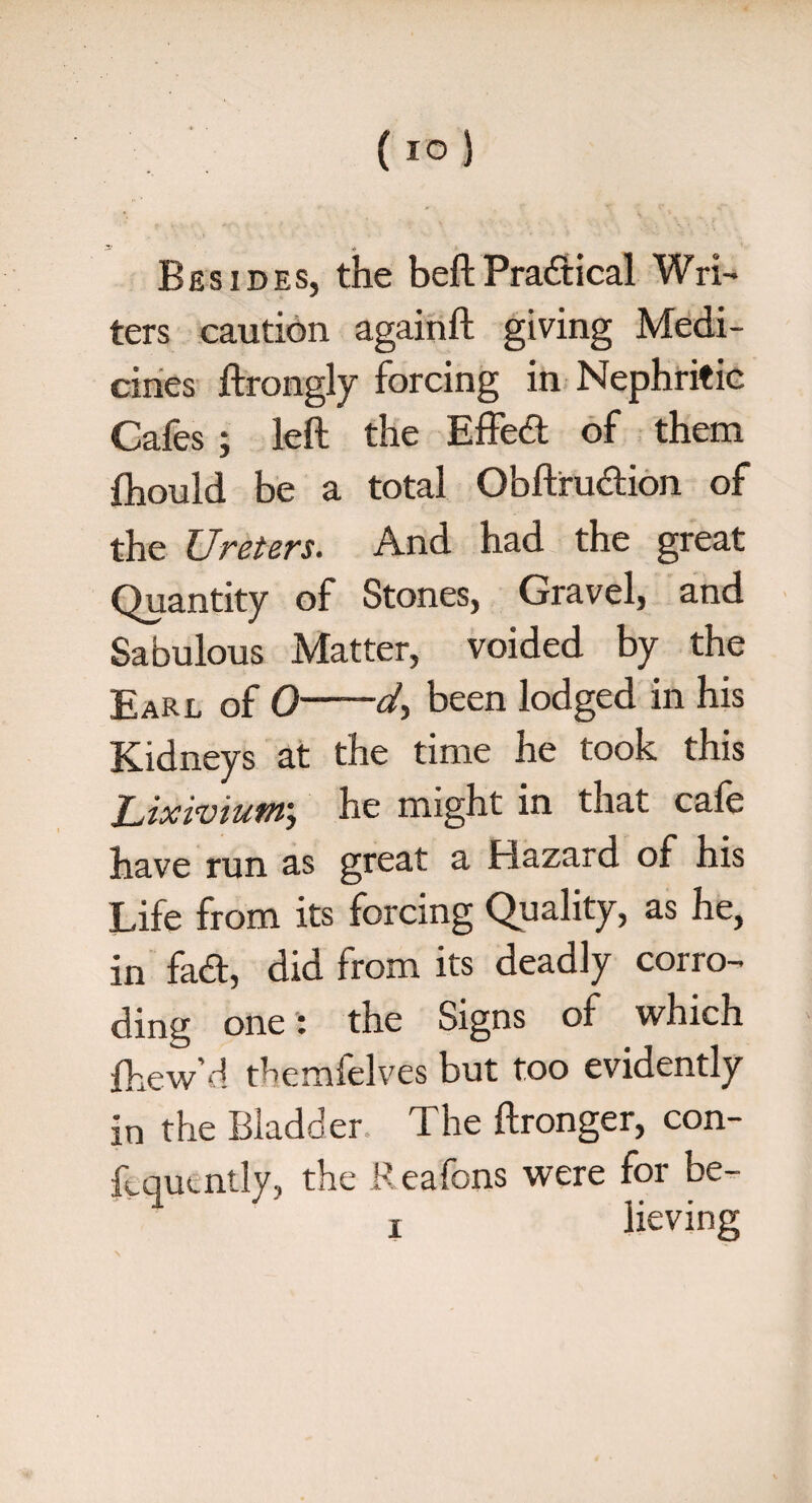 Besides, the beltPractical Wri¬ ters caution againft giving Medi¬ cines ftrongly forcing in Nephritic Cafes ; left the Effed of them fhould be a total Obftrudion of the Ureters. And had the great Quantity of Stones, Gravel, and Sabulous Matter, voided by the Earl of 0-d, been lodged in his Kidneys at the time he took this Lixivium; he might in that cafe have run as great a Hazard of his Life from its forcing Quality, as he, in fad, did from its deadly corro¬ ding one: the Signs of which fhew’d themfelves but too evidently in the Bladder. The ftronger, con- ftqucntly, the Reafons were for be-