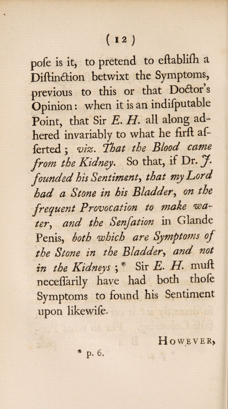( »2 ) pofe is it, to pretend to eftablifh a Diftindtion betwixt the Symptoms, previous to this or that Doctor s Opinion: when it is an indifputable Point, that Sir E. H. all along ad¬ hered invariably to what he firft af- ferted ; viz. 'That the Blood came from the Kidney. So that, if Dr. J. founded his Sentiment, that my Lord had a Stone in his Bladder, on the freauent Provocation to make via- ter} and the Senjation in Giande Penis, both which are Symptoms of the Stone in the Bladder, and not in the Kidneys ; * Sir E. H. mull; neceflarily have had both thole Symptoms to found his Sentiment upon likewife, H O W E V E R> * p. 6.
