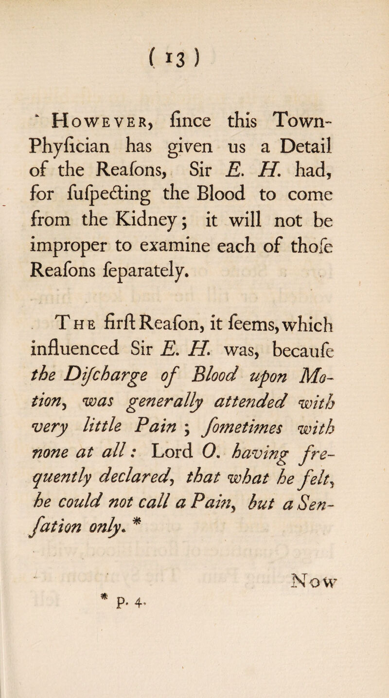 • H owever, fince this Town- Phyflcian has given us a Detail of the Reafons, Sir E. H. had, for fulpedting the Blood to come from the Kidney; it will not be improper to examine each of thole Reafons feparately. The firft Reafon, it feems, which influenced Sir E. H, was, becaule the Difcharge of Blood upon Mo¬ tion, was generally attended with very little Pain ; fometimes with none at all: Lord 0. having fre¬ quently declared, that what he felt, he could not call a Pain, but a Sen- fat ion only. * * P- 4- Now