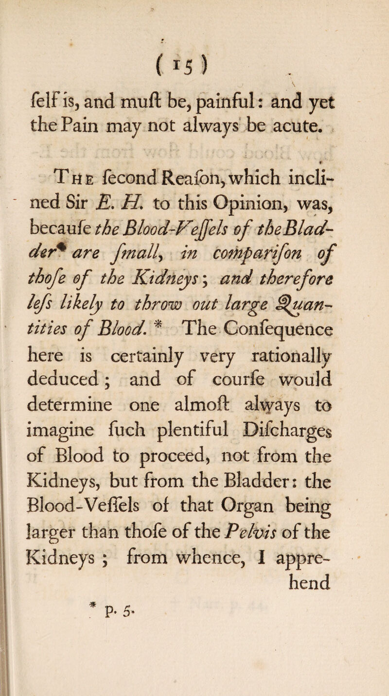 felf is, and muft be, painful: and yet the Pain may not always be acute.  ■ ” i ■ ■ ■, • * ' • j- * The fecondReafbn,which incli¬ ned Sir E. H. to this Opinion, was, becaufe the Blood-Vefels of the Blad¬ der* are finally in comparifon of thofe of the Kidneys; and therefore lefs likely to throw out large Quan¬ tities of Blood. * The Confequence here is certainly very rationally deduced; and of courfe would determine one almoft always to imagine fuch plentiful Difcharges of Blood to proceed, not from the Kidneys, but from the Bladder: the Blood-Vefiels of that Organ being larger than thofe of the Pelvis of the Kidneys ; from whence, I appre¬ hend