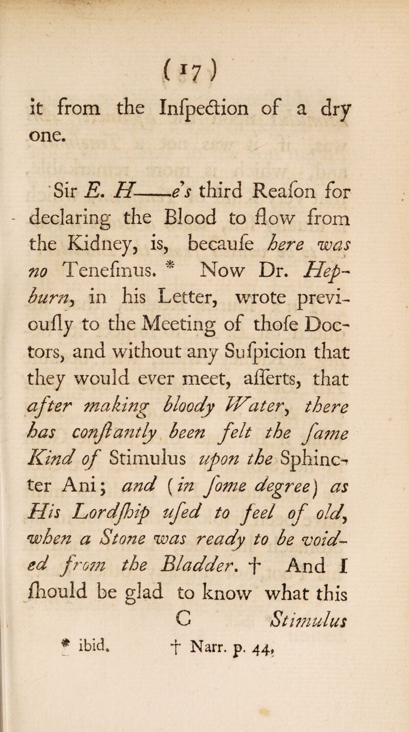 it from the Infpedlion of a dry one. Sir E. H--es third Realon for - declaring the Blood to flow from the Kidney, is, becaufe here was no Tenefmus. * Now Dr. Hep- burn-) in his Letter, wrote previ- oufly to the Meeting of thofe Doc¬ tors, and without any Sufpicion that they would ever meet, afferts, that after making bloody IVater, there has conjlantly been felt the fame Kind of Stimulus upon the Sphinc-> ter Ani; and [in Jome degree) as His Lordfloip ufed to feel of old., when a Stone was ready to be void- ed j rom the Bladder, -f And 1 fliould he glad to know what this C Stimulus * ibid. j Narr. p. 44,