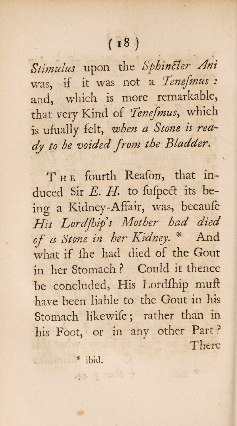 Stimulus upon the SphinSler Ani was, if it was not a Tenefmus : and, which is more remarkable, that very Kind of ITenefmus, which is ufually felt, when a Stone is rea¬ dy to be voided from the Bladder. The fourth Reafon, that in¬ duced Sir E. H. to fufpedt its be¬ ing a Kidney-Affair, was, becaufe His Lordfhip s Mother had died of a Stone in her Kidney. * And what if fhe had died of the Gout in her Stomach ? Could it thence be concluded, His Lordfhip muff have been liable to the Gout in his Stomach likewife; rather than in his Foot, or in any other Part ? There * ibid.