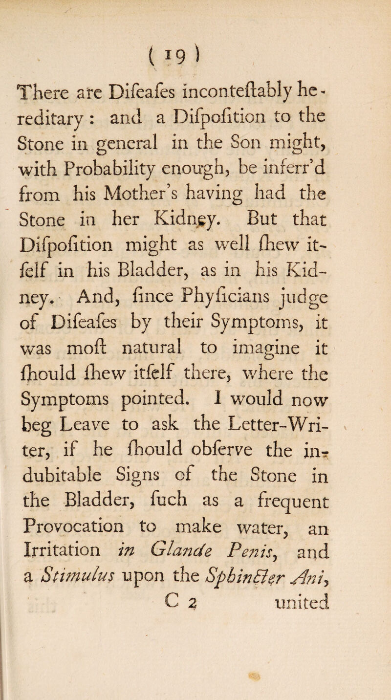 There are Difeafes inconteftably he - reditary : and a Difpofition to the Stone in general in the Son might, with Probability enough, be inferr’d from his Mother’s having had the Stone in her Kidney. But that Difpofition might as well fhew it- felf in his Bladder, as in his Kid¬ ney. And, fince Phylicians judge of Difeafes by their Symptoms, it was moft natural to imagine it fhould fhew itfelf there, where the Symptoms pointed. I would now beg Leave to ask the Letter-Wri- » ter, if he fhould obferve the in? dubitable Signs cl the Stone in the Bladder, fuch as a frequent Provocation to make water, an Irritation in Glande Penis, and a Stimulus upon the Spbin&er Pint-, C 2 united