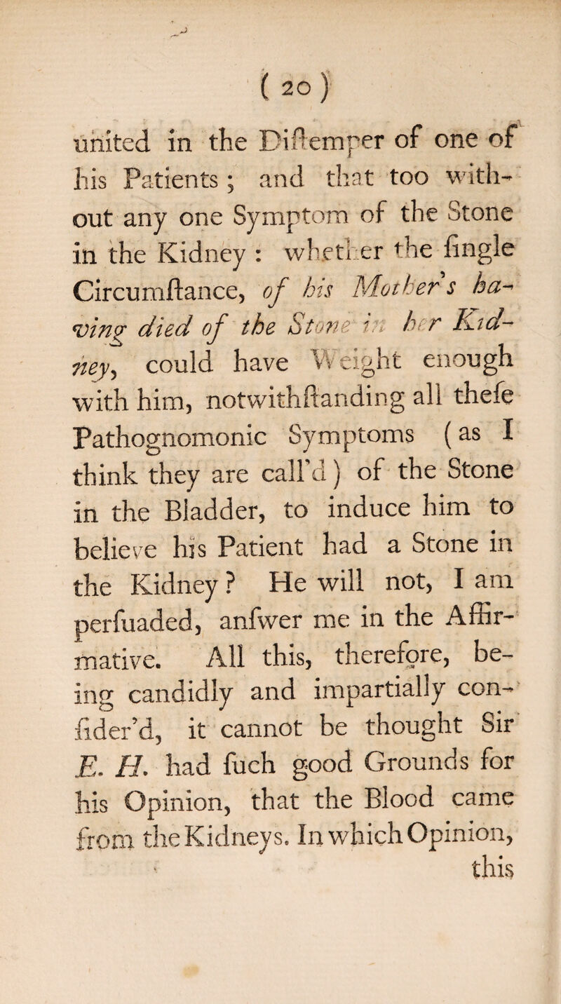 his Patients ; and that too with¬ out any one Symptom of the Stone in the Kidney : whether fhe {ingle Circumftance, of his Mother s ha- <vin$r died of the Stone in h r h.id- ney, could have Weight enough with him, notwithstanding all thefe Pathognomonic Symptoms (as I think they are call'd) of the Stone in the Bladder, to induce him to believe his Patient had a Stone in the Kidney ? He will not, I am perfuaded, anfwer me in the Affir¬ mative. All this, therefore, be¬ ing candidly and impartially con- fider’d, it cannot be thought Sir E. H. had fuch good Grounds for his Opinion, that the Blood came from the Kidneys. In which Opinion, this