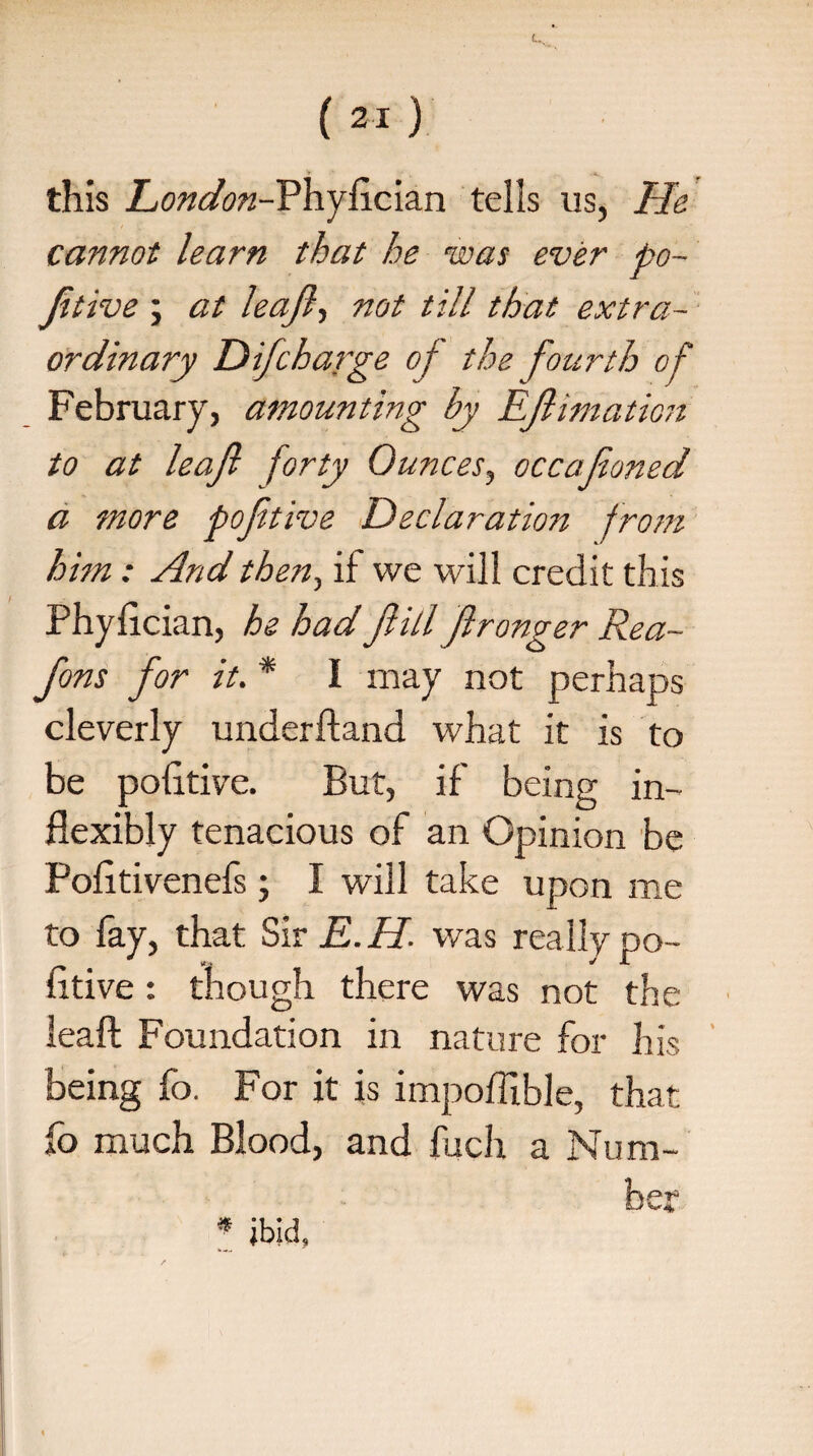 this London-Fhyfician tells us, He cannot learn that he was ever po- Jitive ; at leajl, not till that extra¬ ordinary D if charge of the fourth of February, amounting by Eftimation to at leajl forty Ounces, occajioned a more pofitive Declaration from him : And then, if we will credit this Phyfician, he had Jhll Jlronger Rea- fons for it. * I may not perhaps cleverly underftand what it is to be pofitive. But, if being in¬ flexibly tenacious of an Opinion be Pofitivenefs; I will take upon me to fay, that Sir E. H- was really po¬ fitive : though there was not the lead Foundation in nature for his being fo. For it is impoffible, that fo much Blood, and fuch a Num- * ibid, b