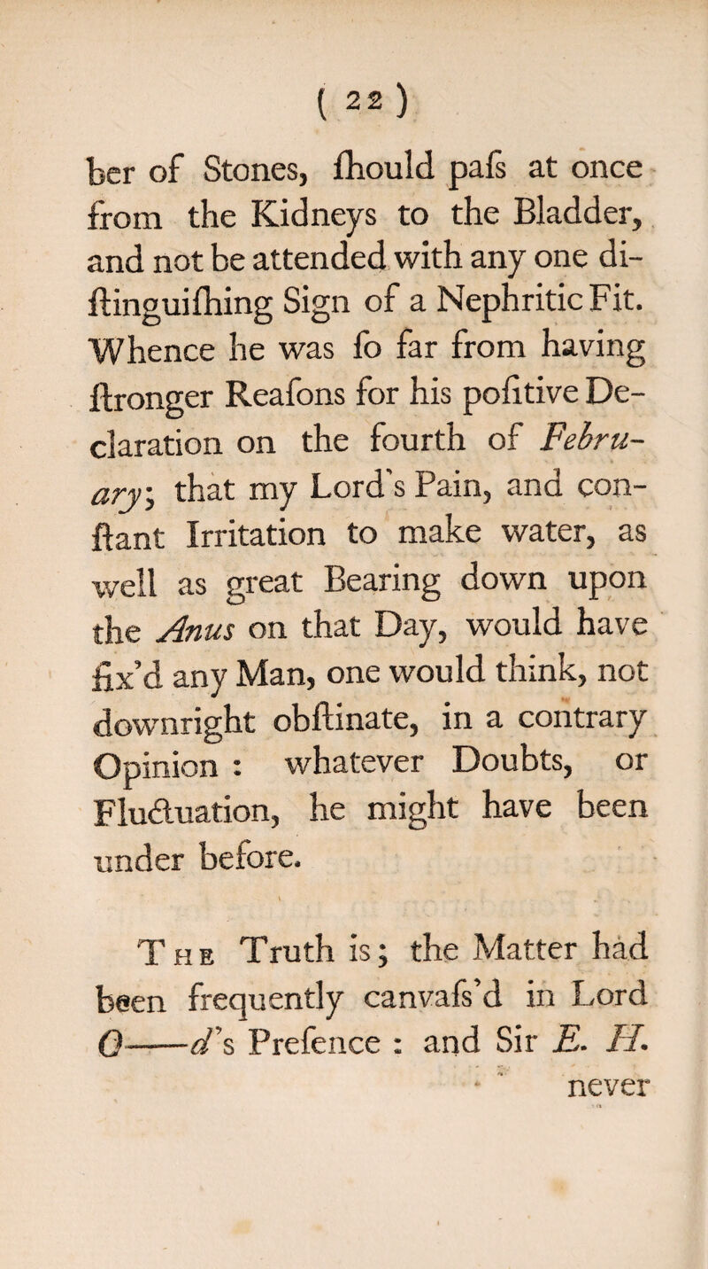 ber of Stones, fhould pafs at once from the Kidneys to the Bladder, and not be attended with any one di- ftinguifliing Sign of a Nephritic Fit. Whence he was fo far from having ftronger Reafons for his pofitive De¬ claration on the fourth of Febru¬ ary.; that my Lord's Pain, and con- ftant Irritation to make water, as well as great Bearing down upon the Anus on that Day, would have fix’d any Man, one would think, not downright obftinate, in a contrary Opinion : whatever Doubts, or Fluctuation, he might have been under before. v . The Truth is; the Matter had been frequently canvafs’d in Lord 0-d\ Prefence : and Sir E. II. never