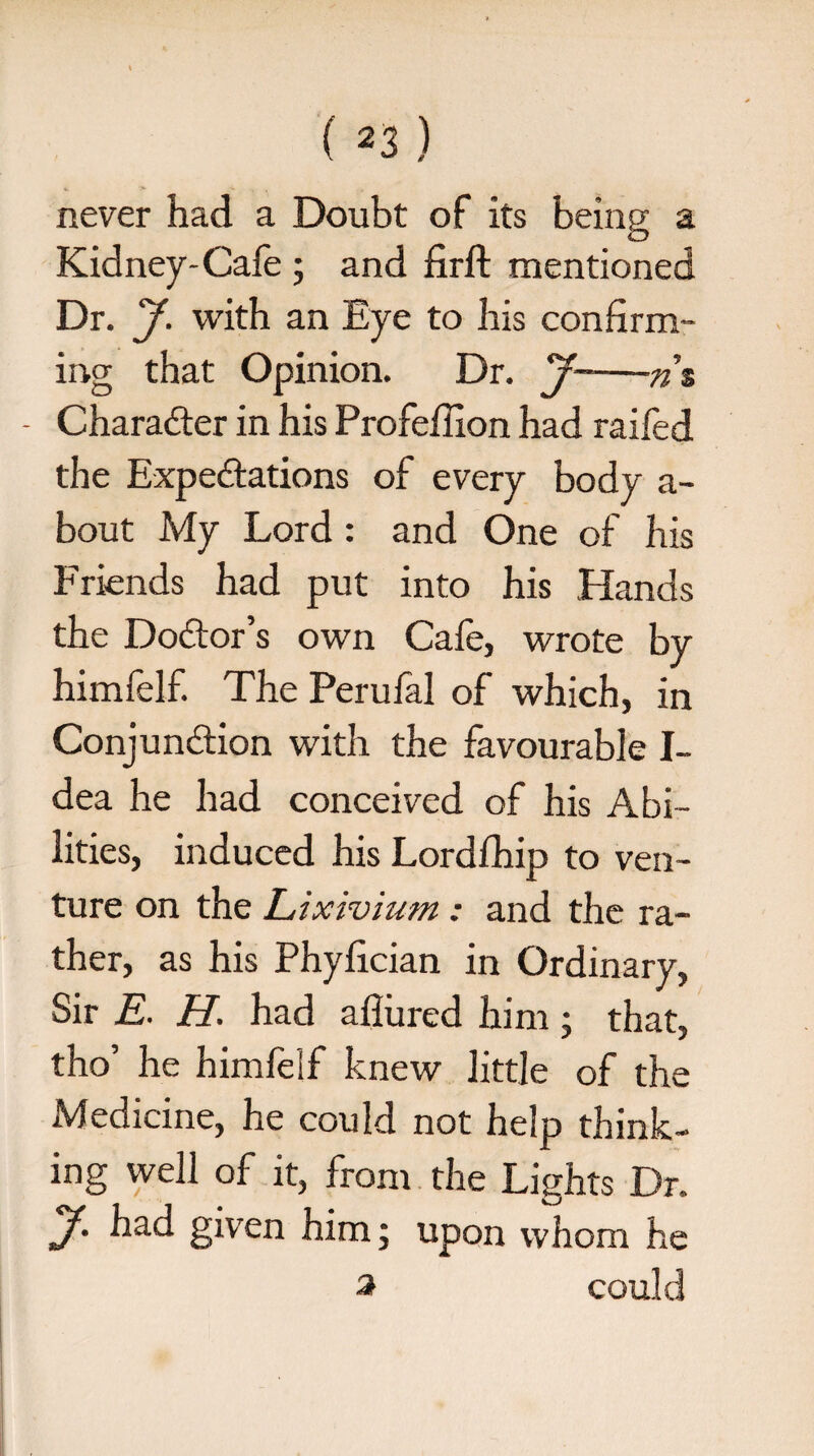 never had a Doubt of its being a Kidney-Cafe ; and firft mentioned Dr. y. with an Eye to his confirm¬ ing that Opinion. Dr. j-ns - Character in his Profefiion had raifed the Expedations of every body a- bout My Lord : and One of his Friends had put into his Hands the Dodor’s own Cafe, wrote by himfelf. The Perufal of which, in Conjundion with the favourable I- dea he had conceived of his Abi¬ lities, induced his Lordlhip to ven¬ ture on the Lixivium: and the ra¬ ther, as his Phyfician in Ordinary, Sir E. H. had allured him; that, tho’ he himfelf knew little of the Medicine, he could not help think¬ ing well of it, from the Lights Dr. y. had given him; upon whom he a could