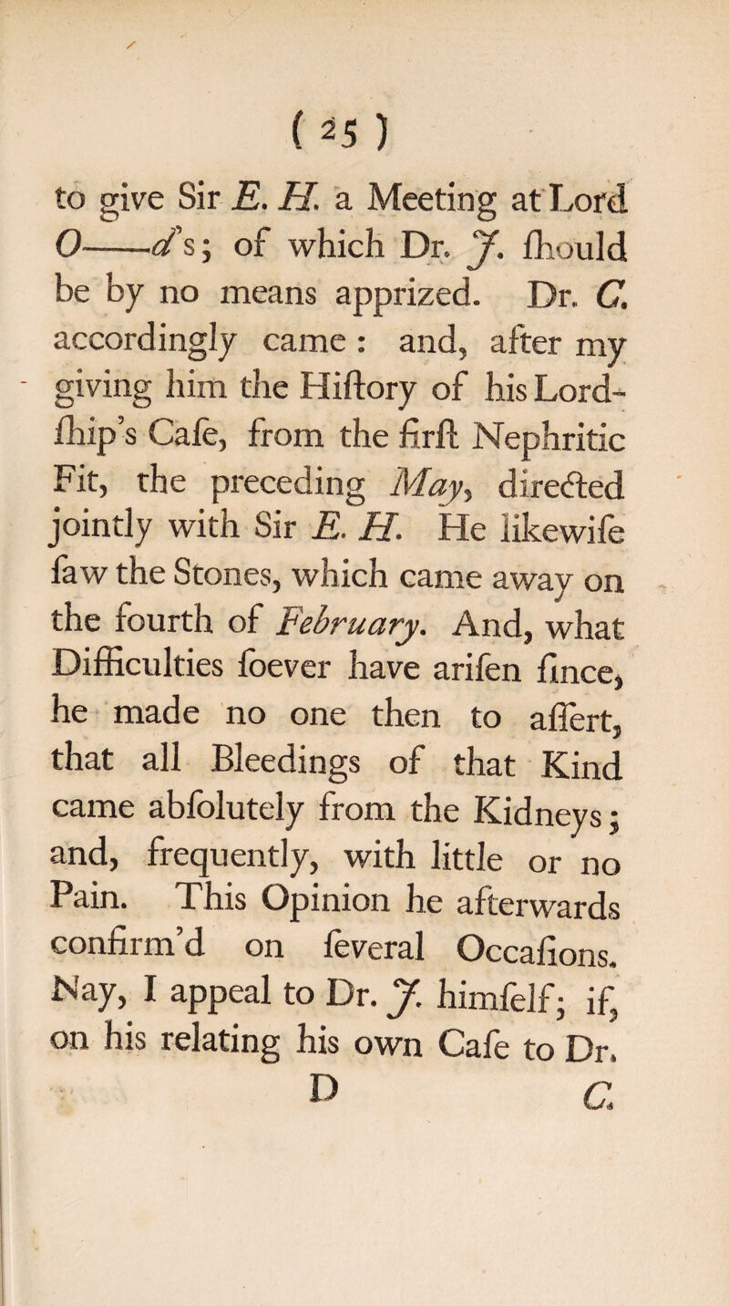 to give Sir E. H. a Meeting at Lord 0-d's; of which Dr. J. fhould be by no means apprized. Dr. C. accordingly came : and, after my - giving him the Hiftory of his Lord- fhip’s Cafe, from the firfi: Nephritic Fit, the preceding May, dire&ed jointly with Sir E. H. He like wife faw the Stones, which came away on the fourth of February. And, what Difficulties foever have arifen fince, he made no one then to affert, that all Bleedings of that Kind came abfolutely from the Kidneys; and, frequently, with little or no Pain. This Opinion he afterwards confirm’d on feveral Occafions. Nay, I appeal to Dr. J. himfelf j if, on his relating his own Cafe to Dr. d a