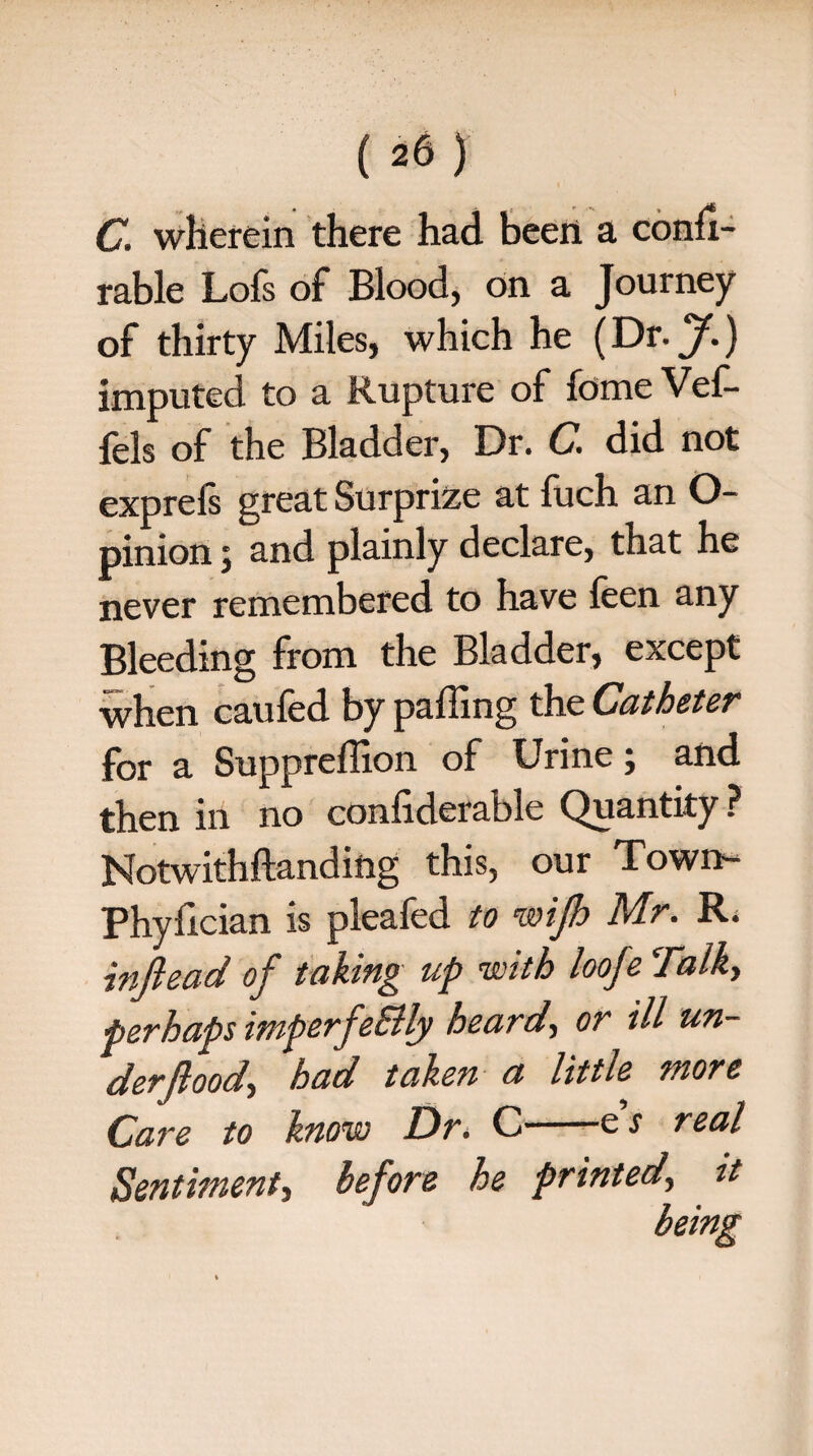 126) C. wherein there had been a confi- rable Lois of Blood, on a Journey of thirty Miles, which he (Dr. f.) imputed to a Rupture of fdmeVef- fels of the Bladder, Dr. C. did not exprefs great Surprize at fuch an O- pinion; and plainly declare, that he never remembered to have ieen any Bleeding from the Bladder, except when caufed by paffing the Catheter for a Suppreffion of Urine j and then in no confiderable Quantity ? Notwithftanding this, our Town- Phyfician is pleafed to wijh Mr. R. inftead of taking up with loofe Talky perhaps imperfeSlly heard, or ill un- derjloody had taken a little wore Care to know Dr> C-es real Sentiment, before he printed\ it