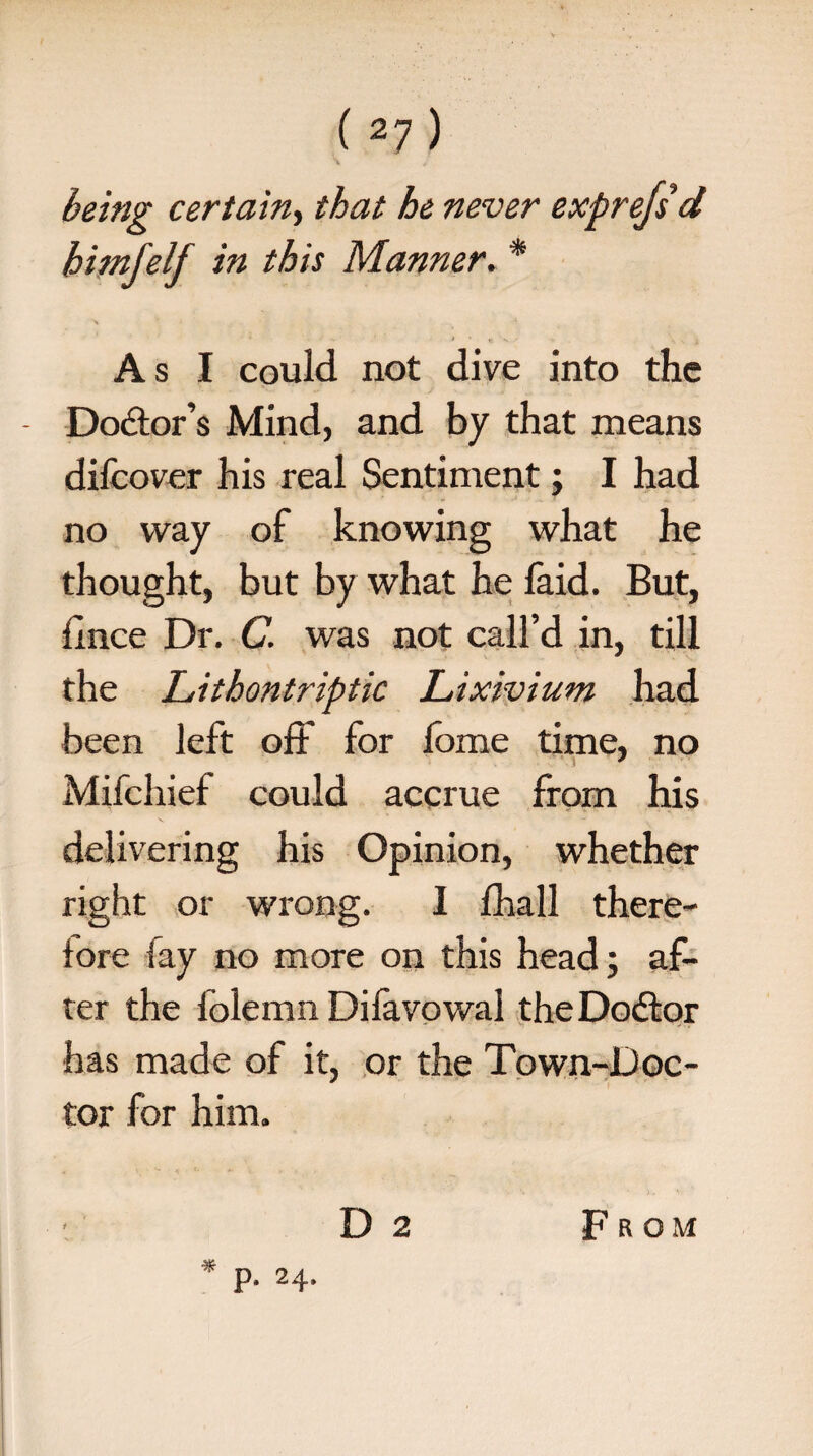 \ , being certain, that he never exprejsd hi injelj in this Manner. * As I could not dive into the - Doctor’s Mind, and by that means dilcover his real Sentiment; I had no way of knowing what he thought, but by what he faid. But, llnce Dr. C. was not call’d in, till the Lithontriptic Lixivium had been left off for fome time, no Mifchief could accrue from his delivering his Opinion, whether right or wrong. I fhall there¬ fore fay no more on this head; af¬ ter the lolemn Difavowal theDodtor has made of it, or the Town-Doc- tor for him.