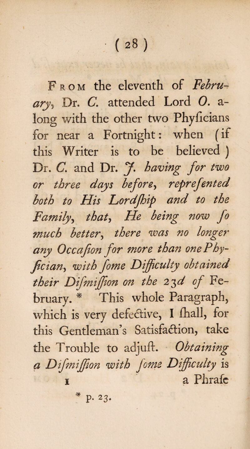 (28) From the eleventh of Febru¬ ary, Dr. C. attended Lord 0. a- long with the other two Phylicians for near a Fortnight: when (if this Writer is to be believed ) Dr. C. and Dr. J. having for two or three days before, reprefented both to His Lordfhip and to the Family, that, He being now fo much better, there was no longer any Occafion for more than one Phy- Jician, with fome Difficulty obtained their Difmifjion on the 23d op Fe¬ bruary. * This whole Paragraph, which is very defective, I fhall, for this Gentleman’s Satisfaction, take the Trouble to adjuft. Obtaining a Difmiffion with fome Difficulty is 1 a Phrafc * P- 23* I