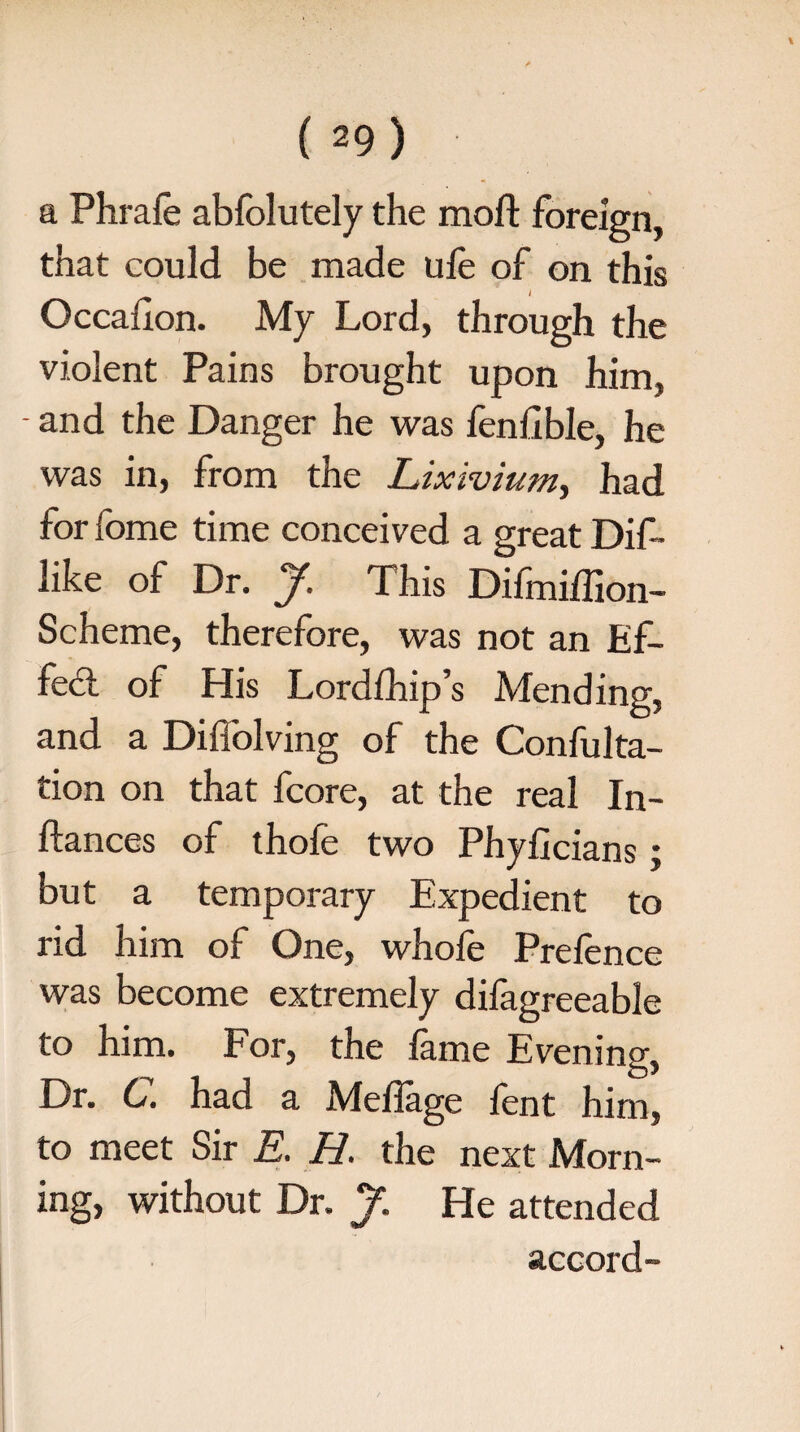 a Phrafe abfolutely the moft foreign, that could be made life of on this I Occahon. My Lord, through the violent Pains brought upon him, - and the Danger he was fenfible, he was in, from the Lixivium, had for feme time conceived a great Dif- like of Dr. J. This Difmiffion- Scheme, therefore, was not an Ef¬ fect of His Lordfhip’s Mending, and a Diflblving of the Confulta- tion on that fcore, at the real In¬ stances of thofe two Phyficians; but a temporary Expedient to rid him of One, whofe Prefence was become extremely difagreeable to him. For, the fame Evening, Dr. C. had a Meflage fent him, to meet Sir E. H. the next Morn¬ ing, without Dr. J. He attended accord-