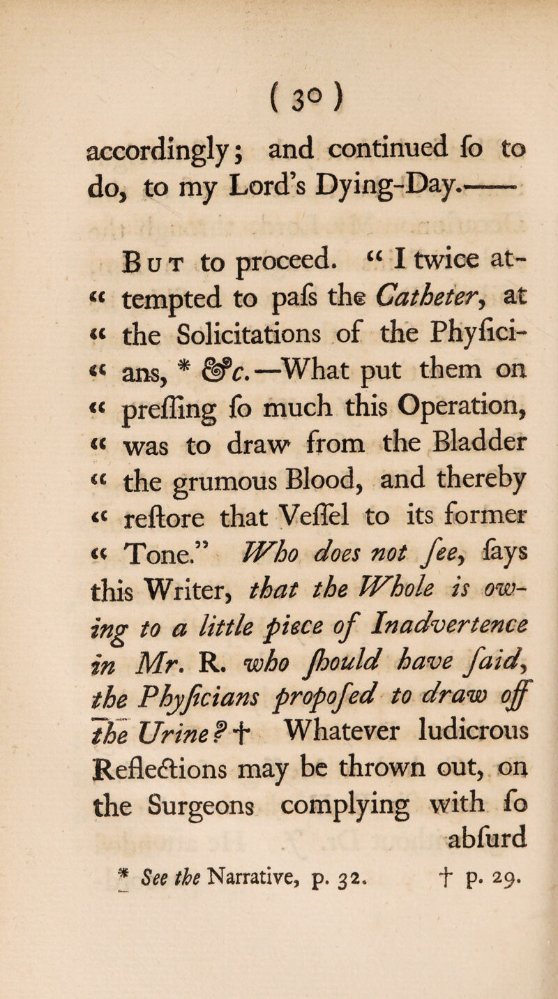 ( 3° ) accordingly; and continued fo to do, to my Lord’s Dying-Day.- But to proceed. “ I twice at- « tempted to pals the Catheter, at « the Solicitations of the Phyfici- « ans, * &c.—What put them on « prelling fo much this Operation, « was to draw from the Bladder “ the grumous Blood, and thereby « reftore that Veflel to its former « Tone.” Who does not fee^ lays this Writer, that the Whole is ow¬ ing to a little piece of Inadvertence in Mr. R. who Jhould have faid, the Phyficians propofed to draw off The Urine f + Whatever ludicrous Reflections may be thrown out, on the Surgeons complying with fo abfurd
