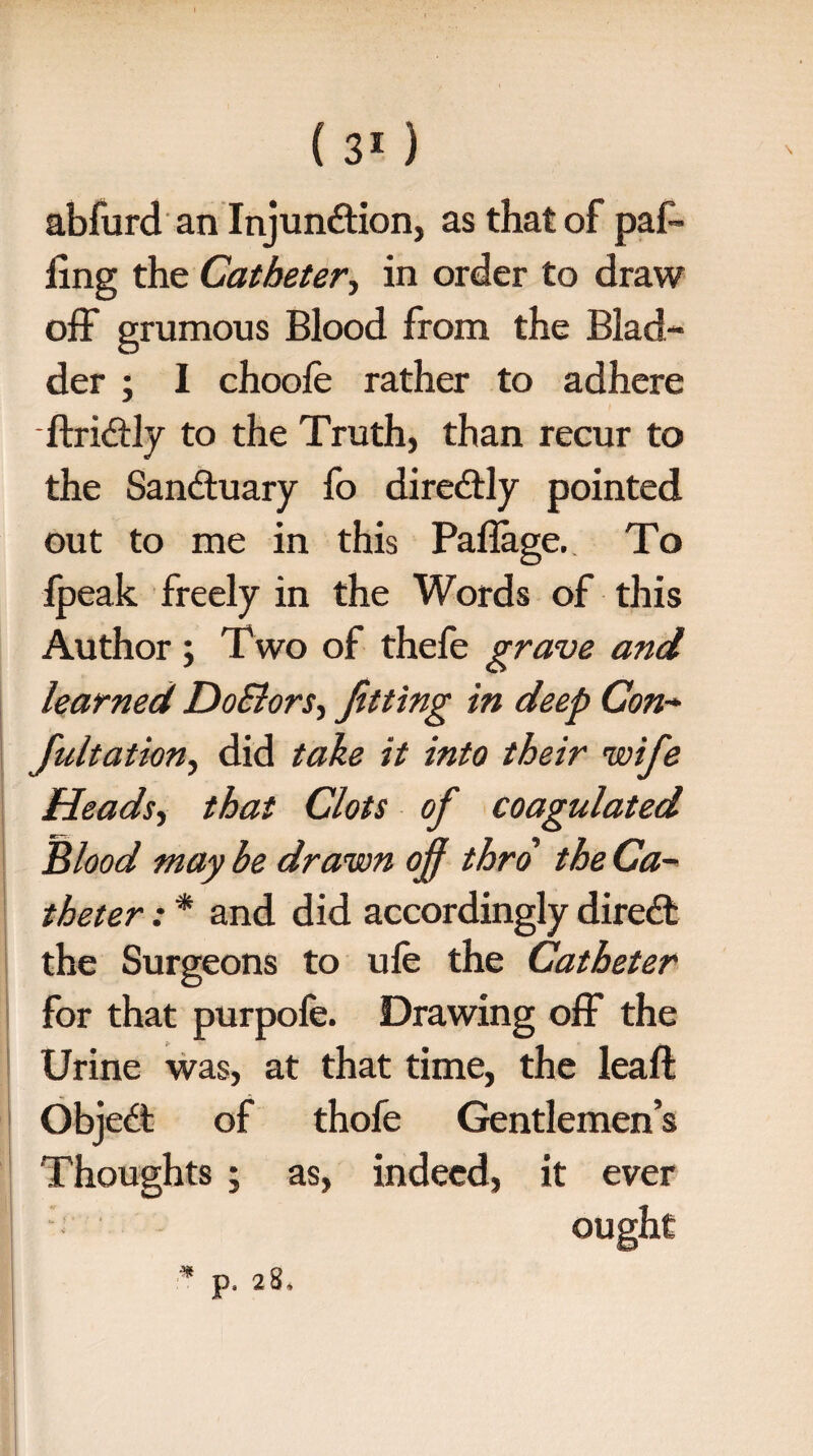 abfurd an Injunction, as that of pal¬ ling the Catheter, in order to draw off grumous Blood from the Blad¬ der ; I choole rather to adhere ftriCtly to the Truth, than recur to the Sandtuary fo direCtly pointed out to me in this Pallage. To fpeak freely in the Words of this Author; T wo of thefe grave and learned DoElors, fitting in deep Con- fultathn, did take it into their wife Heads, that Clots of coagulated Blood may be drawn ojf thro the Ca¬ theter : * and did accordingly direCt the Surgeons to ule the Catheter for that purpofe. Drawing off the Urine was, at that time, the leaft ObjeCt of thofe Gentlemen’s Thoughts ; as, indeed, it ever ought
