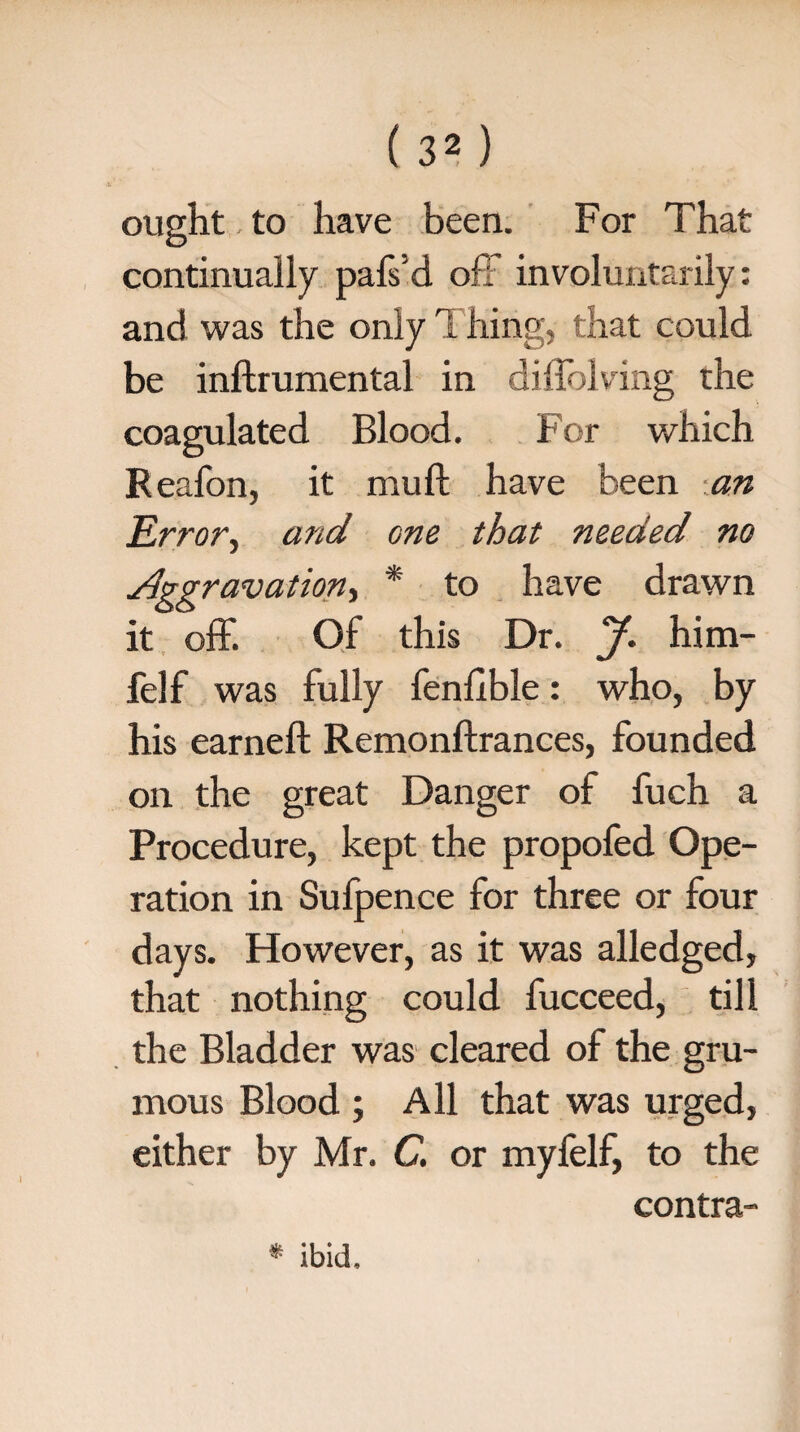 ought to have been. For That continually pals'd of! involuntarily: and was the only Thing, that could be inftrumental in didelving the coagulated Blood. For which Reafon, it mull have been an Error, and Gne that needed no Aggravation, * to have drawn it off. Of this Dr. J. him- felf was fully fenlible: who, by his earned; Remonftrances, founded on the great Danger of fuch a Procedure, kept the propofed Ope¬ ration in Sufpence for three or four days. However, as it was alledged, that nothing could fucceed, till the Bladder was cleared of the gru- mous Blood ; All that was urged, either by Mr. C. or myfelf, to the contra- * ibid.