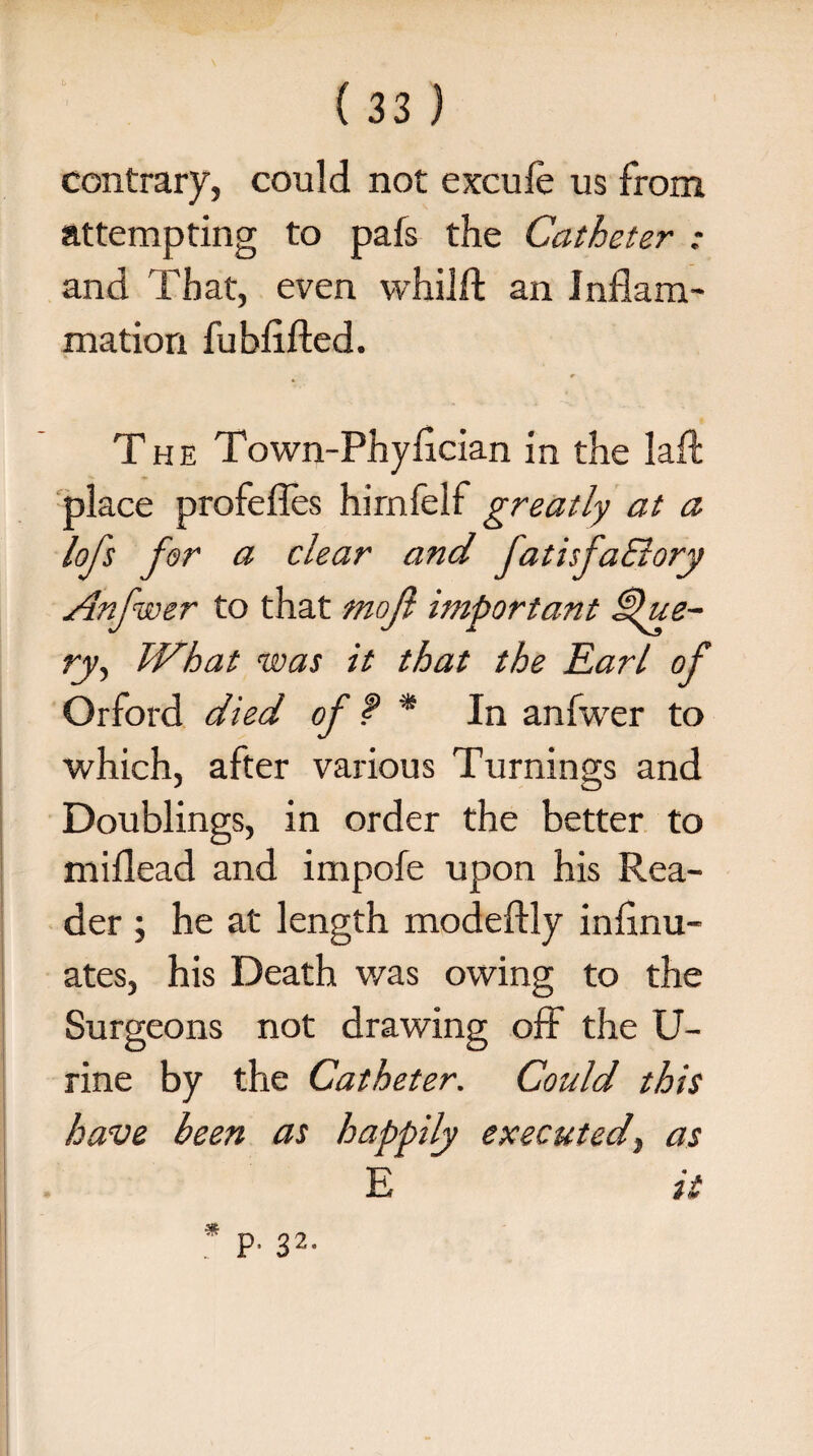 contrary, could not excufe us from attempting to pafs the Catheter : and That, even whilft an Inflam¬ mation fubflfted. The Town-Phyflcian in the laft place profefles himfelf greatly at a lofs far a clear and fatisfa&ory Anfwer to that tnojl important Cille¬ ry, What was it that the Earl of Orford died of f * In anfwer to which, after various Turnings and Doublings, in order the better to miflead and impofe upon his Rea¬ der ; he at length modeftly infinu- ates, his Death was owing to the Surgeons not drawing off the U- rine by the Catheter. Could this have been as happily executed} as E it p, 32.
