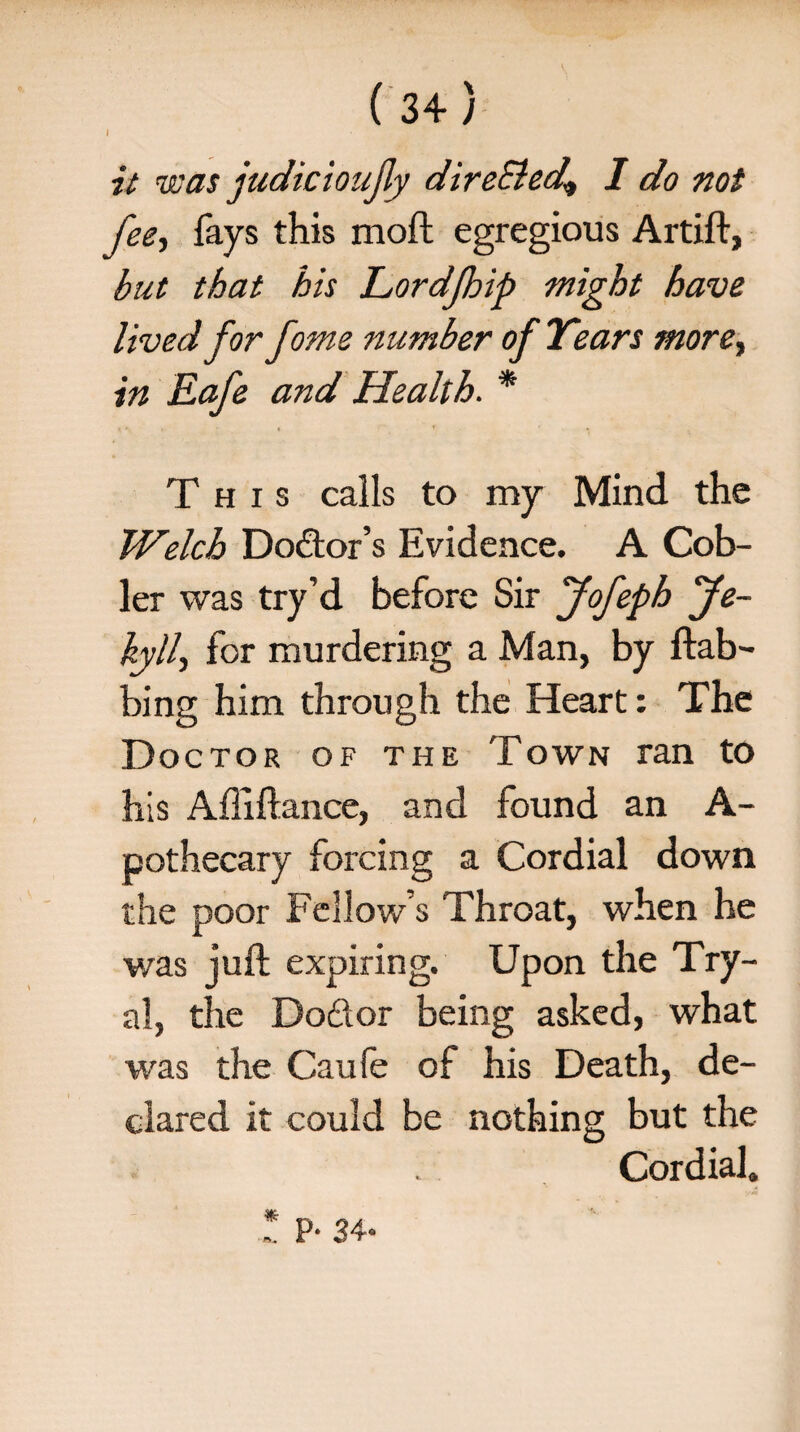 I it was judkioujly direSled* I do not fee, fays this moft egregious Artift, but that his Lordjhip might have lived for fome number of Years more, in Eafe and Health. * This calls to my Mind the Welch Do&or’s Evidence. A Cob- ler was try’d before Sir Jofeph Je- kyll, for murdering a Man, by dab¬ bing him through the Heart: The Doctor of the Town ran to his Affiftance, and found an A- pothecary forcing a Cordial down the poor Fellow s Throat, when he was juft expiring. Upon the Try- al, the Doftor being asked, what was the Can fe of his Death, de¬ clared it could be nothing but the Cordial.