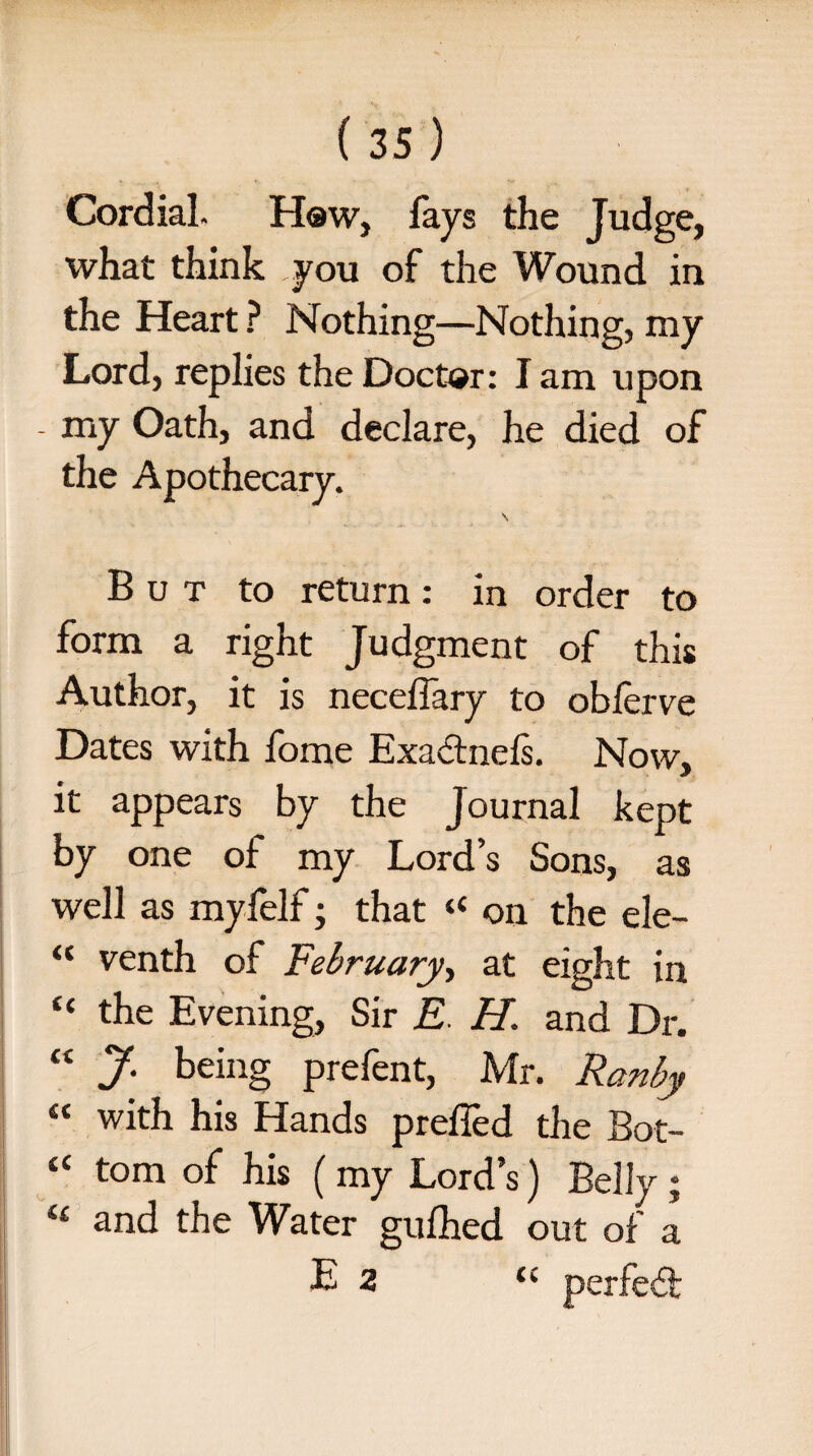 Cordial. How, lays the Judge, what think you of the Wound in the Heart ? Nothing—Nothing, my Lord, replies the Doctor: I am upon - my Oath, and declare, he died of the Apothecary. \ But to return: in order to form a right Judgment of this Author, it is neceffary to obferve Dates with fome Exactnefs. Now, it appears by the Journal kept by one of my Lord’s Sons, as well as myfelf; that “ on the ele- M venth of February, at eight in “ the Evening, Sir E H. and Dr. “ J- being prefent, Mr. Ranby “ with his Hands prefled the Bot- a tom of his ( my Lord’s) Belly ; “ and the Water gufhed out of a E 2 ec perfedf