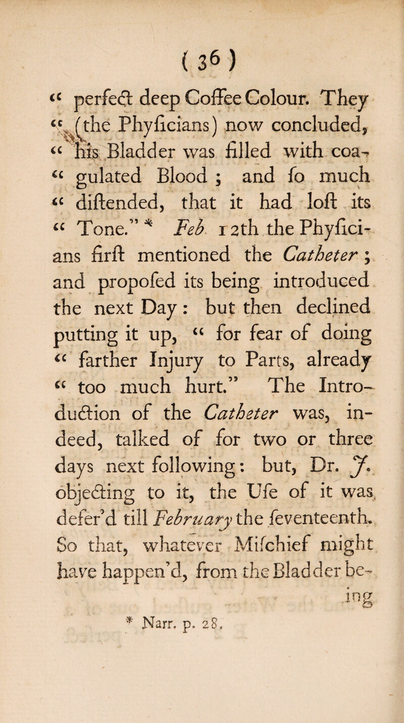 (3«) “ perfect deep Coffee Colour. They (the Phyficians) now concluded, “ his Bladder was filled with coa- “ gulated Blood ; and fo much “ diftended, that it had loft its tc Tone.” * Feb 12th the Phyfici- ans firft mentioned the Catheter; and propofed its being introduced the next Day : but then declined putting it up, “ for fear of doing “ farther Injury to Parts, already tc too much hurt.” The Intro¬ duction of the Catheter was, in¬ deed, talked of for two or three days next following: but, Dr. J. objecting to it, the Ufe of it was, defer’d till February the feventeenth. So that, whatever Mifchief might have happen’d, from the Bladder be- in1 * Narr. p. 28.