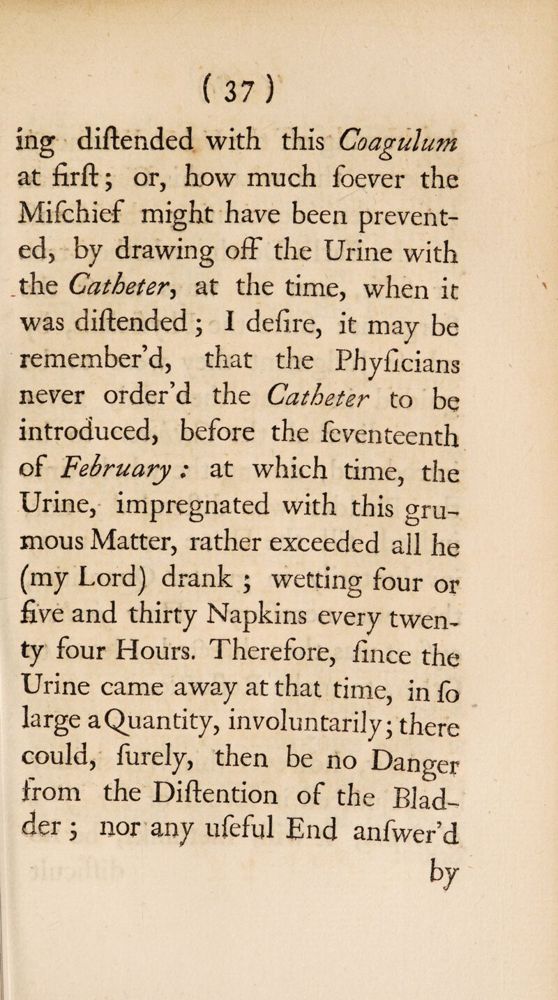 ing diftended with this Coagulum at firft; or, how much foever the Mifchief might have been prevent¬ ed, by drawing off the Urine with _the Catheter, at the time, when it was diftended ; I defire, it may be remember’d, that the Phyficians never order’d the Catheter to be introduced, before the fcventeenth of February: at which time, the Urine, impregnated with this gru- mous Matter, rather exceeded all he (my Lord) drank ; wetting four or five and thirty Napkins every twen¬ ty four Hours. Therefore, fince the Urine came away at that time, in Co large a Quantity, involuntarily; there could, furely, then be no Danger from the Diftention of the Blad¬ der ; nor any ufeful End anfwer’d