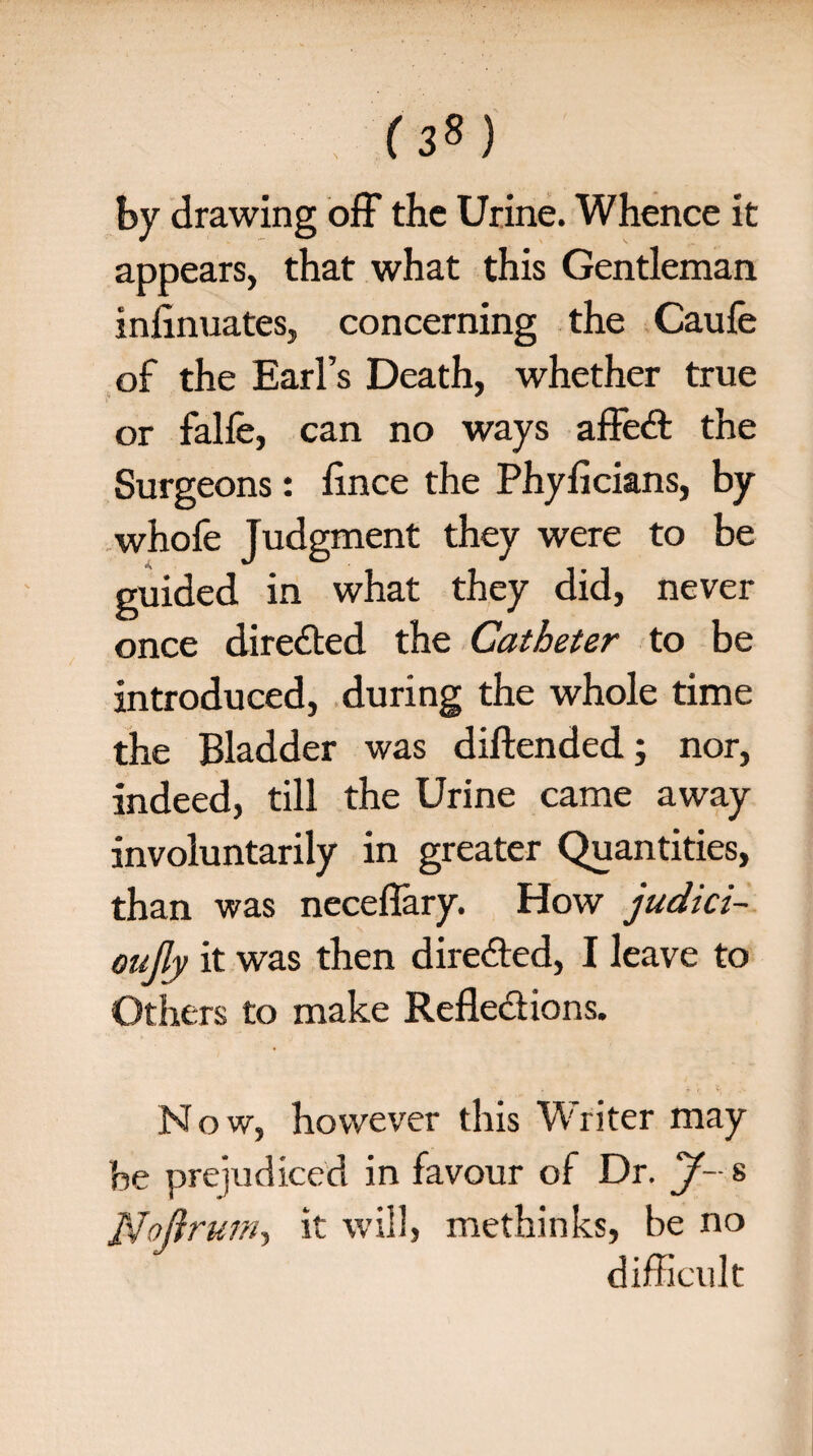 . (3?) by drawing off the Urine. Whence it appears, that what this Gentleman infinuates, concerning the Caufe of the Earl’s Death, whether true or falle, can no ways affect the Surgeons: lince the Phyficians, by whofe Judgment they were to be guided in what they did, never once directed the Catheter to be introduced, during the whole time the Bladder was diftended; nor, indeed, till the Urine came away involuntarily in greater Quantities, than was neceffary. How judici~ oujly it was then directed, I leave to Others to make Reflections. Now, however this Writer may he prejudiced in favour of Dr. J~ s JSfojtrum, it will, methinks, be no difficult