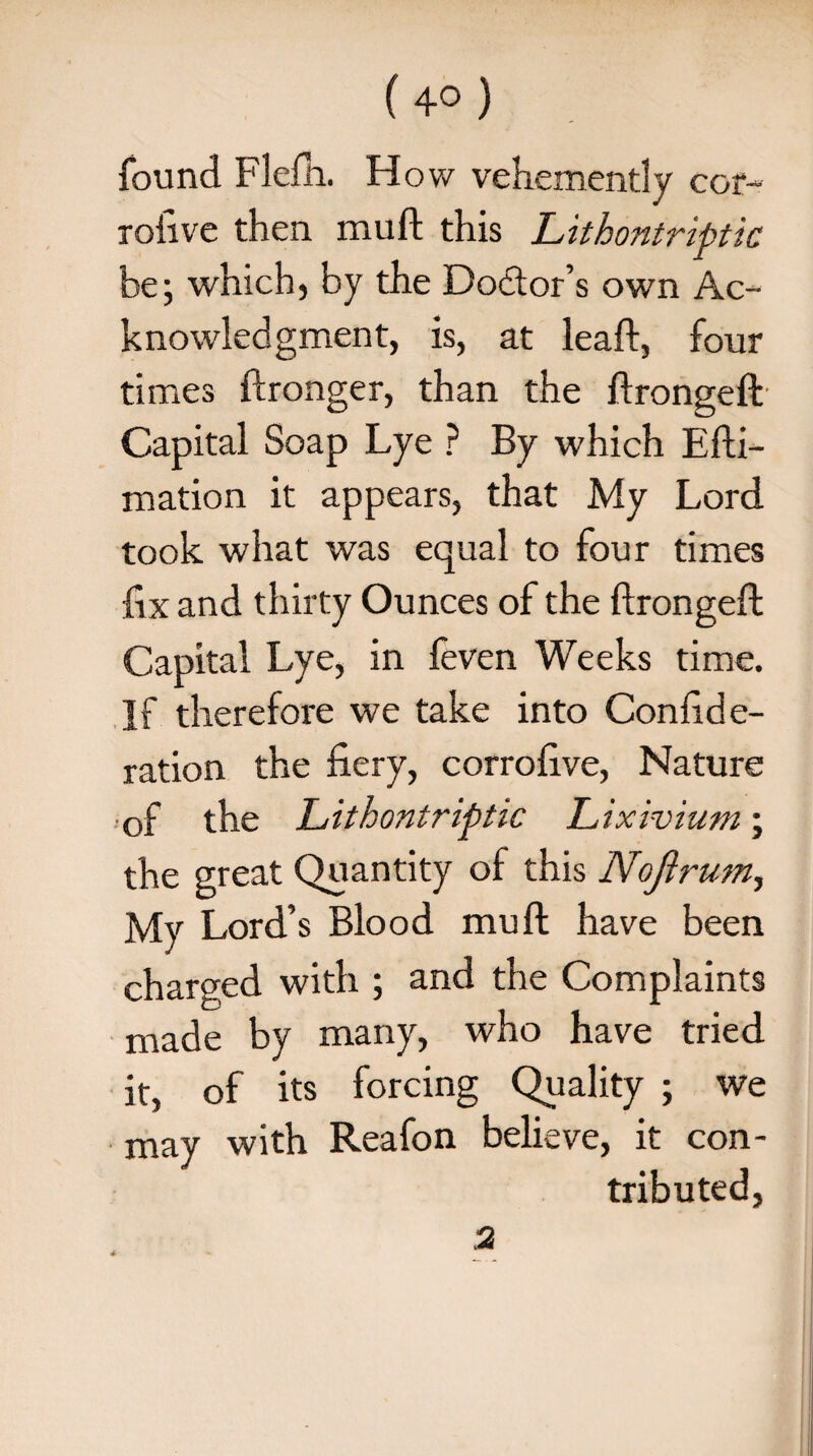 found Flem. How vehemently cor- rofive then muft this Lithontriptk be; which, by the Dodtor’s own Ac¬ knowledgment, is, at lead:, four times ftronger, than the ftrongeft Capital Soap Lye ? By which Efti- mation it appears, that My Lord took what was equal to four times fix and thirty Ounces of the ftrongeft Capital Lye, in feven Weeks time. If therefore we take into Confide- ration the fiery, corrofive, Nature of the Lithontriptic Lixivium; the great Quantity of this Nofirum, My Lord’s Blood muft have been charged with ; and the Complaints made by many, who have tried it, of its forcing Quality ; we may with Reafon believe, it con¬ tributed, 2