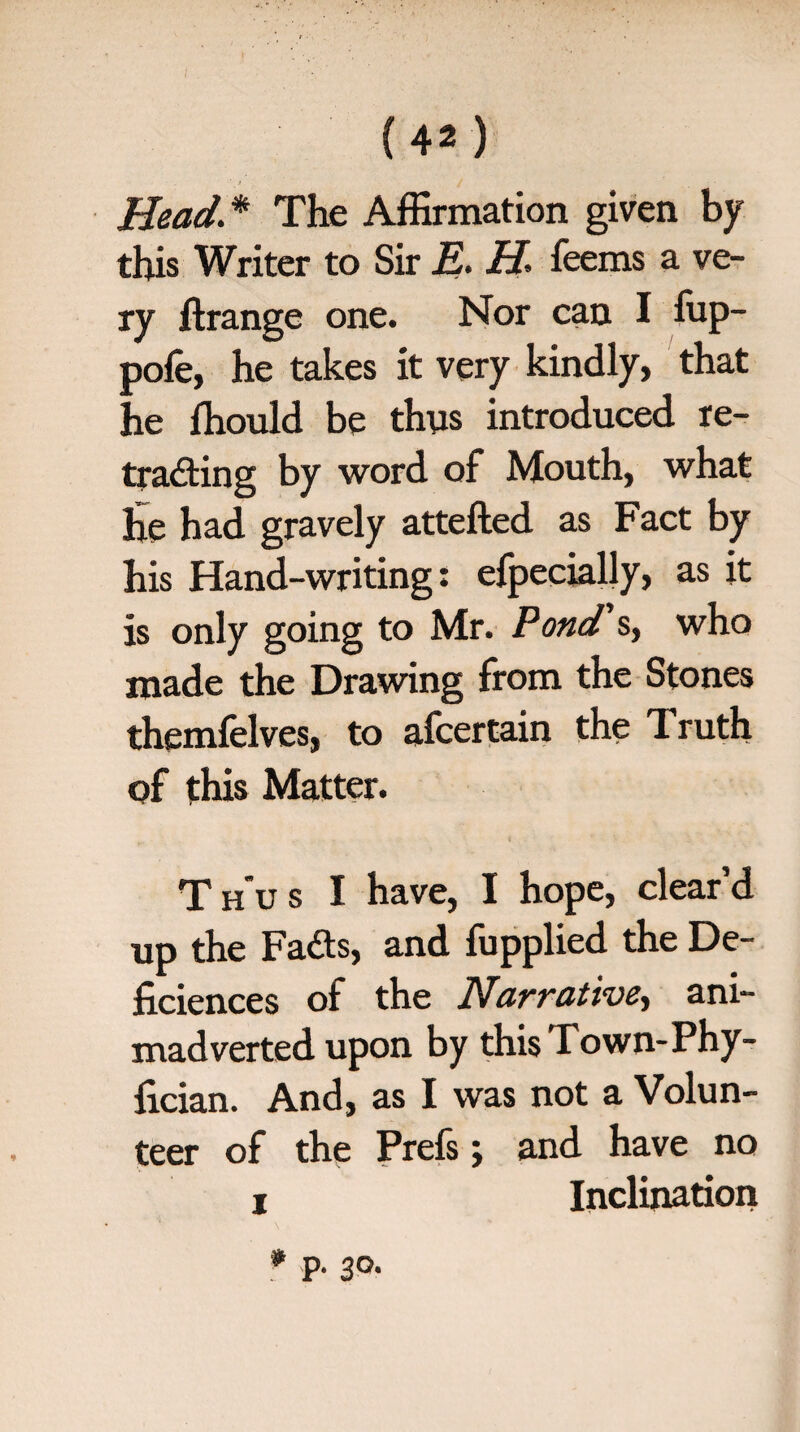 Head.* The Affirmation given by this Writer to Sir E. H. feems a ve¬ ry ftrange one. Nor can I ffip- pofe, he takes it very kindly, that he ffiould be thus introduced re¬ tracting by word of Mouth, what he had gravely attefted as Fact by his Hand-writing: efpecially, as it is only going to Mr. Pond's, who made the Drawing from the Stones themfelves, to afcertain the Truth of this Matter. Thus I have, I hope, clear’d up the FaCts, and fupplied the De- ficiences of the Narrative^ ani¬ madverted upon by this I own-Phy- lician. And, as I was not a Volun¬ teer of the Prefs; and have no i Inclination * p. 30.