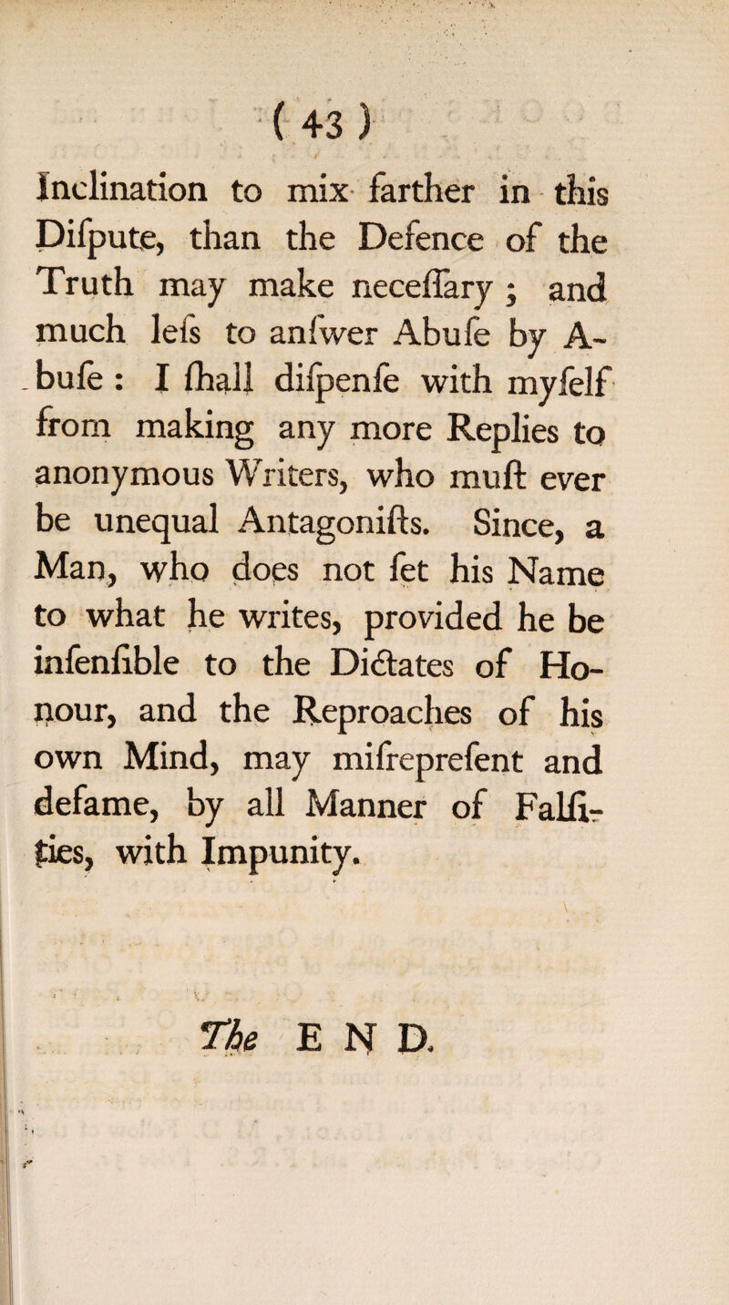 Inclination to mix farther in this Difpute, than the Defence of the Truth may make neceffary ; and much lefs to aniwer Abufe by A- _ bufe : I fhall dilpenfe with myfelf from making any more Replies to anonymous Writers, who mull ever be unequal Antagonifts. Since, a Man, who does not fet his Name to what he writes, provided he be infenfible to the Didates of Ho¬ nour, and the Reproaches of his own Mind, may mifreprefent and defame, by all Manner of Falli- fies, with Impunity. The END.