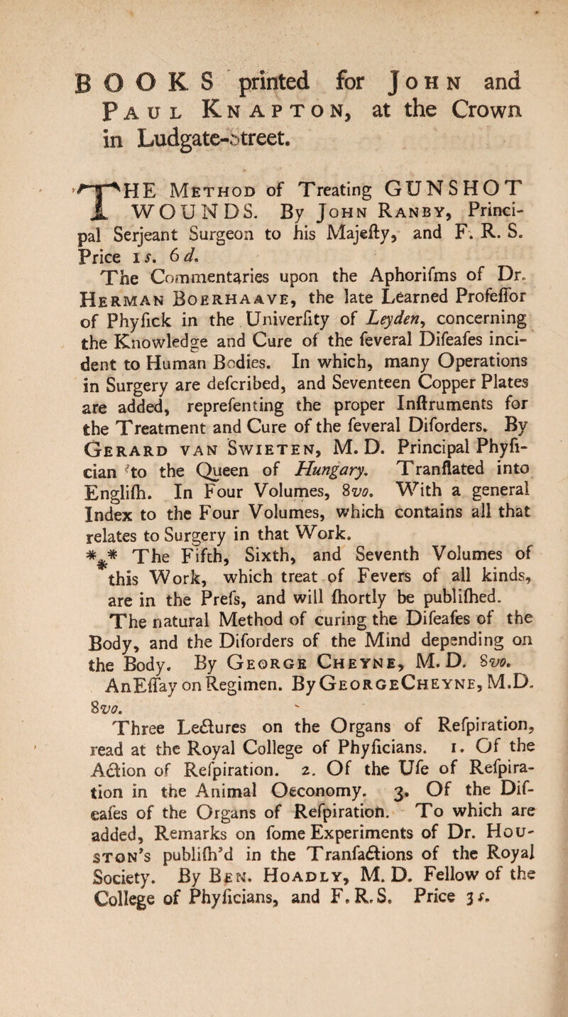 BOOKS printed for John and Paul Knapton, at the Crown in Ludgate-Street. <** ' • THE Method of Treating GUNSHOT WOUNDS. By John Ranby, Princi¬ pal Serjeant Surgeon to his Majefty, and F. R. S. Price ix. 6d. The Commentaries upon the Aphorilms of Dr. Herman Boerhaave, the late Learned ProfefTor of Phyfick in the Univerfity of Leyden, concerning the Knowledge and Cure of the feveral Difeafes inci¬ dent to Human Bodies. In which, many Operations in Surgery are defcribed, and Seventeen Copper Plates are added, representing the proper Inftruments for the Treatment and Cure of the feveral Diforders. By Gerard van Swieten, M. D. Principal Phyfi- cian ^to the Queen of Hungary. Tranflated into English. In Four Volumes, 8m With a general Index to the Four Volumes, which contains all that relates to Surgery in that Work. *#* The Fifth, Sixth, and Seventh Volumes of this Work, which treat of Fevers of all kinds, are in the Prefs, and will fhortly be publifhed. The natural Method of curing the Difeafes of the Body, and the Diforders of the Mind depending on the Body. By George Cheyne, M. D. 8m AnEfTay on Regimen. By GeorgeCheyne, M.D. 8m Three Le&ures on the Organs of Refpiration, read at the Royal College of Phyficians. i. Of the Action of Refpiration. z. Of the Ufe of Refpira- tion in the Animal Oeconomy. 3. Of the Dif¬ eafes of the Organs of Refpiration. To which are added. Remarks on fome Experiments of Dr. Hou¬ ston’s publdh’d in the Tranfa&ions of the Royal Society. By Ben. Hoadly, M. D. Fellow of the College of Phyficians, and F.R.S. Price 3*.