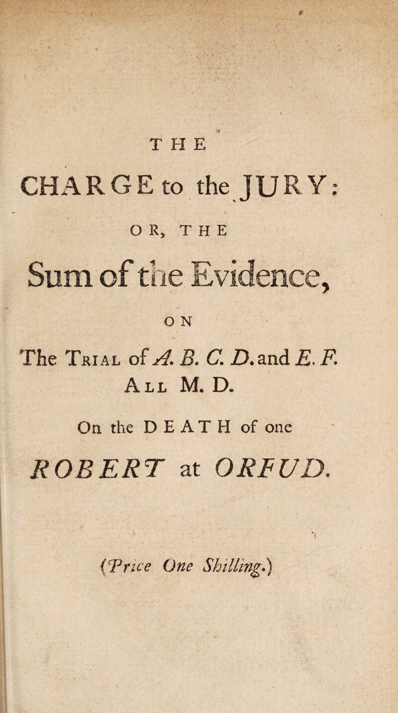 THE CHARGE to the JURY: OR, THE Sum of the Evidence, O N The Trial of A. B. C. ZX and E. F. All M. D. On the DEATH of one ROBERT at ORFUD. (Trice One Shilling.)