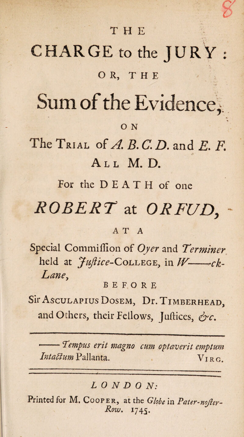 CHARGE to the JURY : OR, THE Sum of the Evidence,- O N The Trial of A. B. C. D. and E. F. All M. D. For the DEATH of one ROBERT at ORFUD, ~ A T A Special CommilTlon of Oyer and Terminer held at Jujlice-College, in JV--ck- Lane, before Sir Asculapius Dosem, D^Timberhead, and Others, their Fellows, Juftices, &c. --Tempus erit magno cum optaverit emptum Intattum Pallanta. Vj rg. LONDON: Printed for M. Cooper, at the Globe in Pater-nojler- Row. 1745.