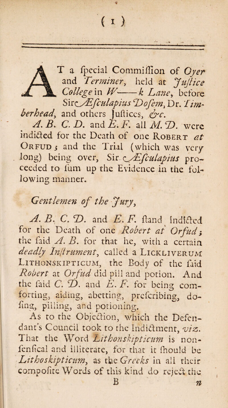 * 4 T a fpecial Commiflion of Oyer and Terminer, held at Ju/tice College in IV— — k Lane, before Siro'Efculapius Dofem, Dr. fim- berhead’ and others juftices, &c. A. B. C. D. and E. F. all M. T>. were indifted for the Death of one Robert at Orfud j and the Trial (which was very long) being over, Sir //Efculapius pro¬ ceeded to ium up the Evidence in the fol¬ lowing manner. Gentlemen of the Jury, A. B. C. B). and E. F. Hand indifted for the Death of one Robert at Orfud; the faid A. B. for that he, with a certain deadly Instrument, called a Lickliverum Lithonskipticum, the Body of the faid Robert at Orfud did pill and potion. And the faid C. J). and E. P. for beina com- forting, aiding, abetting, preferibing, do¬ ling, pilling, and potioning. As to the Objection, which the Defen¬ dant’s Council took to the Indictment, viz. That the Word Lithonskipticutn is non- fenfical and illiterate, for that it fhould be Lithoskipticum, as the Greeks in all their comp of te Words of this kind do reject the B n