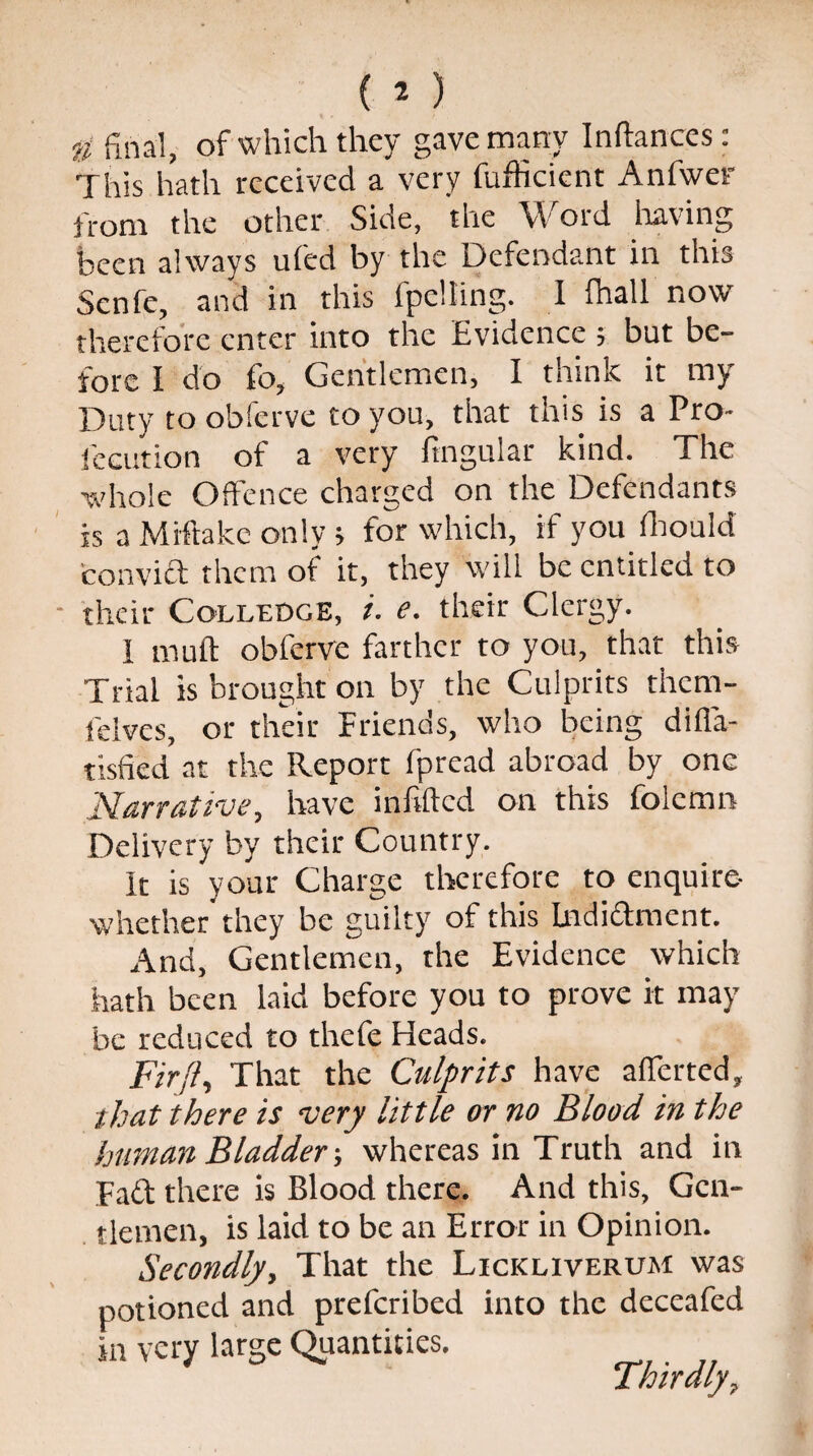 ti final, of which they gave many Inftances: This hath received a very fufficient Anfwer from the other Side, the Word having been always ufed by the Defendant in this Senfe, and in this fpelting. I (hall now therefore enter into the Evidence ; but be¬ fore I do fo. Gentlemen, I think it my Duty to obferve to you, that this is a Pro- locution of a very fingular kind. The whole Offence charged on the Defendants is a Miftake only > for which, if you fhould convict them of it, they will be entitled to their Colledge, i. e. their Clergy. I muff obferve farther to you, that this Trial is brought on by the Culprits them- fdves, or their Friends, who being diffa- tisfied at the Report fpread abroad by one Narrative, have infilled on this folcmn Delivery by their Country. It is your Charge therefore to enquire- whether they be guilty of this Indi&ment. And, Gentlemen, the Evidence which hath been laid before you to prove it may be reduced to thefe Heads. Fir ft. That the Culprits have afierted, that there is very little or no Blood, in the human Bladderwhereas in Truth and in Fa£t there is Blood there. And this, Gen¬ tlemen, is laid to be an Error in Opinion. Secondly, That the Licicliverum was potioned and preferibed into the deceafed in very large Quantities. Thirdly,