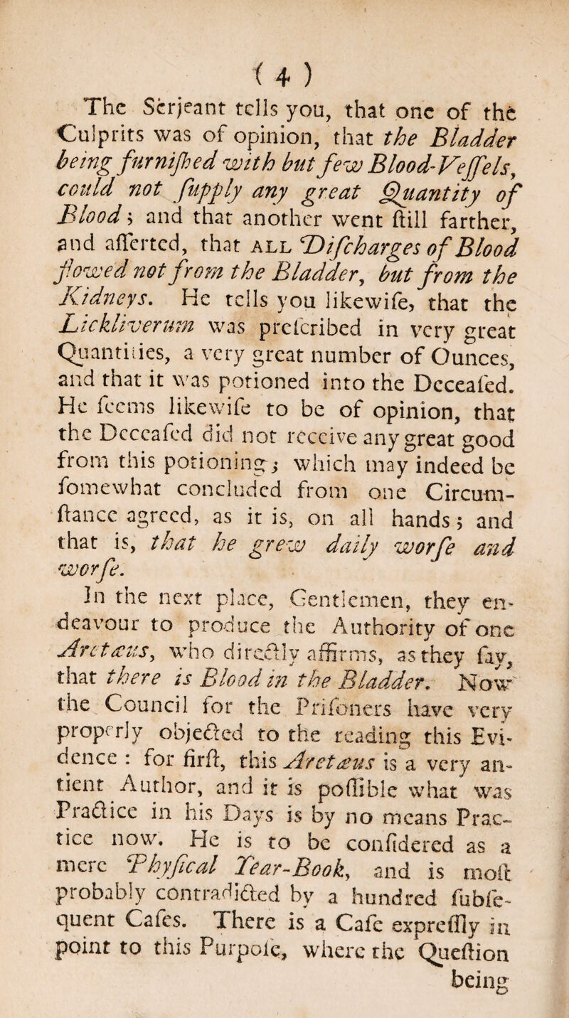 The Serjeant tells you, that one of the Culprits was of opinion, that the Bladder beingfur nijhed with but few Blood-Veffels, could not fupply any great Quantity of Blood; and that another went (till farther, and aflerted, that all B) if charges of Blood fowed not from the Bladder, but from the Kidneys. He tells you likewife, that the Lickliverum was prclcribed in very great Quantities, a very great number of Ounces, and that it was potioned into the Dcceafed. He feems likewife to be of opinion, that the Dcceafed did not receive any great good from this potioning-* which may indeed be fomewhat concluded from one Circum- ftance agreed, as it is, on all hands 5 and that is, that he grew daily worfe and WOT ft. ' In the next place, Gentlemen, they en¬ deavour to produce the Authority of one Arct&us, who directly affirms, as they fay, that there is Blood in the Bladder. Now' the Council lor the Priloners have very properly objected to the reading this Evi¬ dence : for firft, this At et reus is a very an- tient Author, and it is poliable what was Piaftice in his Days is by no means Prac- tice now. He is to be confidered as a mere Bhyfical Bear-Book, and is molt probably contradifted by a hundred fubfe- quent Cafes. There is a Cafe expreffly in. point to this Purpole, where the Queftion being