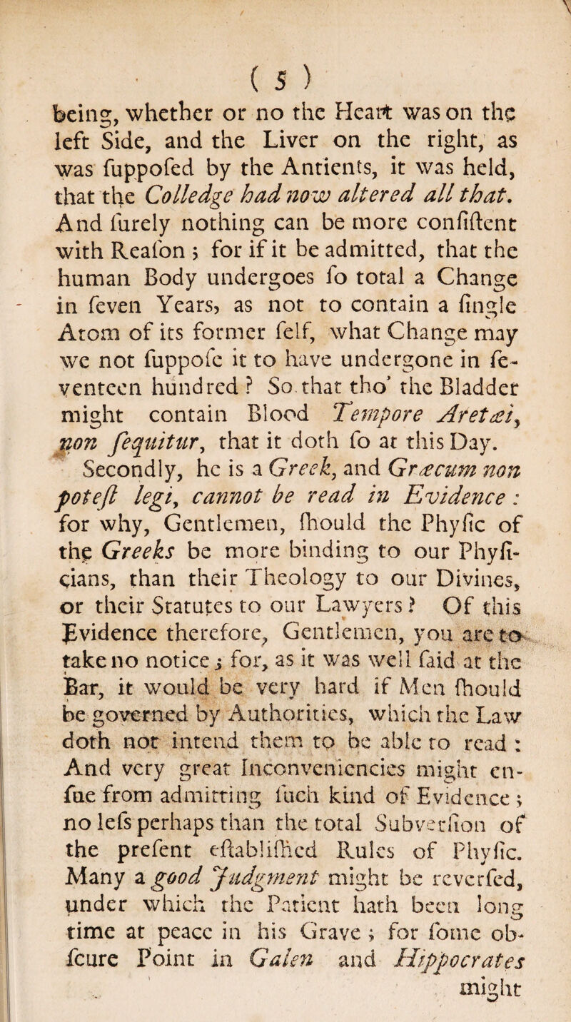 being, whether or no the Heart was on the left Side, and the Liver on the right, as was fuppofed by the Anticnts, it was held, that the Colledge had now altered all that. And Purely nothing can be more confident with Reafon ; for if it be admitted, that the human Body undergoes fo total a Change in feven Years, as not to contain a finale Atom of its former felf, what Change may we not fuppofe it to have undergone in fe¬ ven teen hundred ? So that tho’ the Bladder might contain Blood Tempore Aretrei, non fequitur, that it doth fo at this Day. Secondly, he is a Greek, and Grecian non potefl legiy cannot be read in Evide?ice : for why, Gentlemen, fiiould the Phyfic of tiip Greeks be more binding to our Phyfi- eians, than their Theology to our Divines, or their Statutes to our Lawyers? Of this ^Evidence therefore. Gentlemen, you are to take no notice j for, as it was well faid at the Bar, it would be very hard if Men fhould be governed by Authorities, which the Law doth not intend them tp be able to read : And very great Inconvenicncics might en- fue from admitting fuch kind of Evidence ; no lefs perhaps than the total Subveriion of the prefent ejftablifhcd Rules of Phyfic. Many a good Judgment might be reverfed, under which the Patient hath been lone time at peace in his Grave ; for fome oh- feure Point in Galen and Hippocrates might