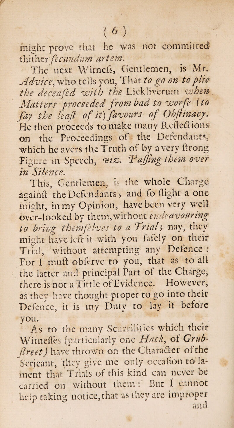 fnight prove that he was not committed thither fecundim artem. The next Witncfs, Gentlemen, is Mr. Advice, who tells you, 1 hat to go on to pile the deceafed iwith the Lickliverum when Matters proceeded from bad to worfe {to fay the leaf of it) favours of Oh ft inacy. He then proceeds to make many Refle&ions on the Proceedings of the Defendants, which he avers the Truth of by a very Prong Figure in Speech, viz. ‘Faffing them over in Silence. This, Gentlemen, is the whole Charge againft the Defendants, and fo flight a one might, in my Opinion, have been very well over-looked by them,without endeavouring to bring them [elves to a Trial y nay, they might have left it with von lafely on their Trial, without attempting any Defence : For I mult obferve to you, that as to all the latter and principal Fart of the Charge, there is not a Tittle of Evidence. However, as they have thought proper to go into their Defence, it is my Duty to lay it before you. As to the many Scurrilities which their Witnefles (particularly one Hack, of Grub- flreet) have thrown on the C ha rafter of the Serjeant, they give me only occafion to la¬ ment that Trials of this kind can never be carried on without them: But I cannot help taking notice, that as they are improper