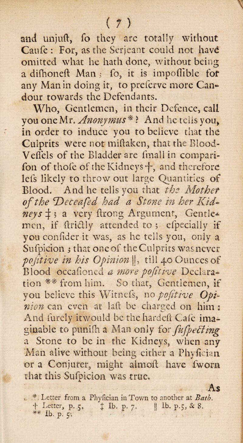 mid unjuft, fo they are totally without Caufe : For, as the Serjeant could not havd omitted what he hath done, without being a difhoneft Man ; fo, it is impoflible for any Man in doing it, to preferve more Can¬ dour towards the Defendants. Who, Gentlemen, in their Defence, call you one Mr. Anonymus * \ And he tells you, in order to induce you to believe that the Culprits were not miftaken, that the Blood- Veflels of the Bladder are fmall in compari- fon of thofe of the Kidneys 'f, and therefore lets likely to throw out large Quantities of Blood. And he tells you that the Mother ¥ of the Deceafed had a Stone in her Kid¬ neys d 5 a very ftrong Argument, Gentle* men, if ftri&ly attended to 5 efpecially if you confider it was, as he tells you, only a Sufpicion 3 that one of the Culprits was never pojitive in his Opinion ||, till 40 Ounces of Blood occasioned a morepojitive Declara¬ tion ** from him. So that. Gentlemen, if you believe this Witnefs, no pofitive Opi¬ nion can even at laft be charged on him : And furely itwould be the hardeft Cale ima¬ ginable to punifh a Man only for fufpeStmg a Stone to be in the Kidneys, when any Man alive without being either a Phyfician or a Conjurer, might almoft have fwom that this Sufpicion was true. As % Letter from a Phyfician in Town to another at Bath. t Letter, p. 5, J lb. p. 7. )j lb. p.5, & 8. Ib. p. 5'.