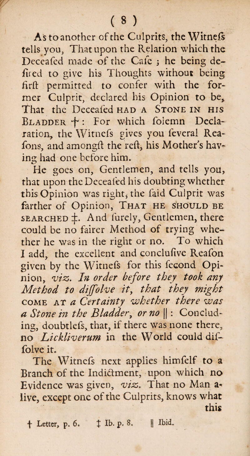 As to another of the Culprits, the Witnefs tells you, That upon the Relation which the Deccafcd made of the Cafe ; he being de¬ filed to give his Thoughts without being firft permitted to confer with the for¬ mer Culprit, declared his Opinion to be* That the Deceafed had a Stone in his Bladder f: For which folemn Decla¬ ration* the Witnefs gives you feveral Rea- fons, and amongft the reft, his Mother's hav¬ ing had one before him. He goes on, Gentlemen, and tells you, that upon the Deceafed his doubting whether this Opinion was right* the faid Culprit was farther of Opinion, That he should be searched:):. And furely, Gentlemen, there could be no fairer Method of trying whe¬ ther he was in the right or no. To which I add, the excellent and concluftve Reafon given by the Witnefs for this fecond Opi¬ nion, viz. In order before they took any Method to dijfolve it, that they 7night come at a Certainty whether there was a Stone in the Bladder, or no || : Conclud¬ ing, doubtlefs, that, if there was none there, no Lickliverum in the World could dif- folve it. The Witnefs next applies himfelf to a Branch of the Indictment, upon which no Evidence was given, viz. That no Man a* live, except one of the Culprits, knows what this