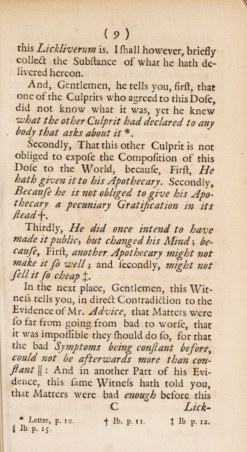 ( 5) ) this Lickliverum is. I fhall however, briefly colled the Subfiance of what he hath de¬ livered hereon. And, Gentlemen, he tells you, firft, that one of the Culprits who agreed to this Dofe, did not know what it was, yet he knew what the other Culprit had declared to any . body that asks about it *. Secondly, That this other Culprit is not obliged to expofe the Compofition of this Dofe to the World, bccaule, Firft, He hath given it to his Apothecary. Secondly, Becaufe he is not obliged to give his Apo¬ thecary a pecuniary Gratification in its dead-f. Thirdly, He did once intend to have made it public, but changed his Mind ; be- caufe, Firft, another Apothecary might not make it Jo well; and fecondly, mizht not fell it fo cheap J. In the next place, Gentlemen, this Wit- nefs tells you, in direft Contradiction to the Evidence of Mr. Advice, that Matters were fo far from going from bad to worfe, that it was impoftible they fhould do fo, for that the bad Symptoms being conftant before, could not be afterwards more than con¬ ftant || : And in another Part of his Evi¬ dence, this fame Witnefs hath told you, that Matters were bad enough before this C Lick* * Letter, p. io. f lb. p. u. % lb p. 12,