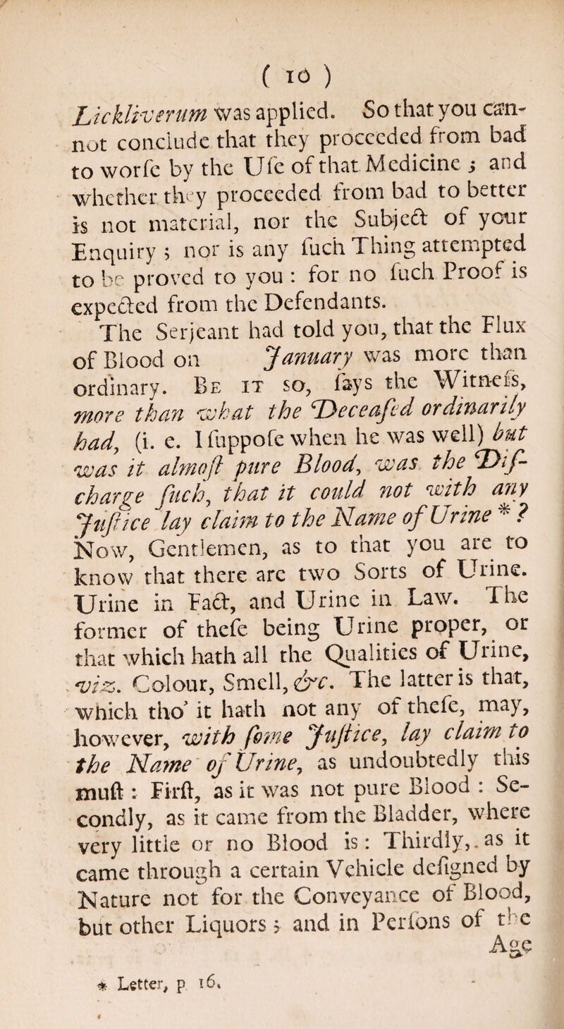 Lickliverum was applied. So that you can¬ not conclude that they proceeded from bad to worfe by the Ufe of that Medicine j and whether they proceeded from bad to better is not material, nor the Subject of your Enquiry; nor is any fuch Thing attempted to be proved to you : for no fuch Proof is expected from the Defendants. The Serjeant had told you, that the Flux of Blood on January was moic than ordinary. Be it so, fays the Witners, more than what the ^Deceaftd ordinarily had, (i. e. I fuppofe when he was well) but was it almoft pare Bloody was the ‘Dif- charge fuch, that it could not with any Jufitce lay claim to the Name of Urine * ? Now, Gentlemen, as to that you are to know that there are two Sorts of Urine. Urine in Faft, and Urine in Law. The former of thefe being Urine proper, or that which hath all the Qualities of Urine, , viz,. Colour, Smell, &c. The latter is that, which tho it hath not any of thefe, may, however, with feme Jujlice, lay claim to the Name of Urine, as undoubtedly this xnuft :■ Firft, as it was not pure Biood : Se¬ condly, as it came from the Bladder, where very little or no Blood is: Thirdly,.as it came through a certain Vehicle defigned by Nature not for the Conveyance of Blood, but other Liquors > and in Pcrfons of the