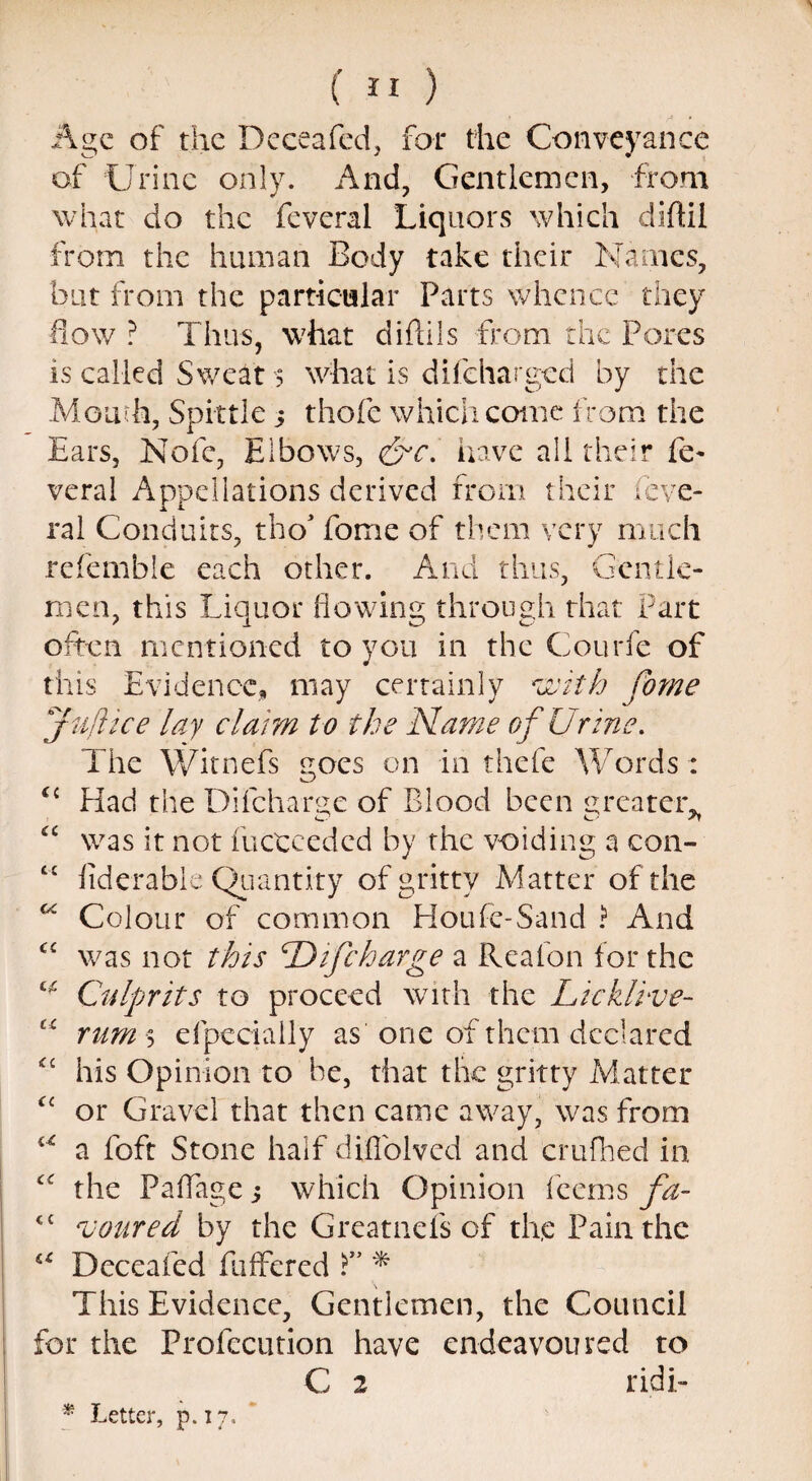Age of the Deceafed, for the Conveyance of Urine only. And, Gentlemen, from what do the feveral Liquors which diftil from the human Body take their Names, but from the particular Parts whence they flow ? Thus, what diftils from the Pores is called Sweat > what is difeharged by the Mouth, Spittle 5 thofe which come from the Ears, Nofe, Elbows, &c. have all their fe¬ veral Appellations derived from their feve¬ ral Conduits, tho* fome of them very much refemble each other. And thus, Gentle¬ men, this Liquor flowing through that Part often mentioned to you in the Courfe of this Evidence, may certainly with fome juft ice lay claim to the Name of Urine. The Witnefs goes on in thefe Words: u Had the Di(charge of Blood been greater. “ was it not fuctceded by the voiding a con- £i fiderable Quantity of gritty Matter of the “ Colour of common Houfc-Sand ? And c< was not this T) if charge a Rea fon for the ^ Culprits to proceed with the Lieklive- u rum 5 efpecially as one of them declared “ his Opinion to be, that the gritty Matter “ or Gravel that then came away, was from u a foft Stone half diflblved and crufhed in the Paffage 5 which Opinion feems fa- <c soared by the Greatnefs of th,e Pain the u Deceafed Buffered T * This Evidence, Gentlemen, the Council for the Profecution have endeavoured to C 2 ridi-